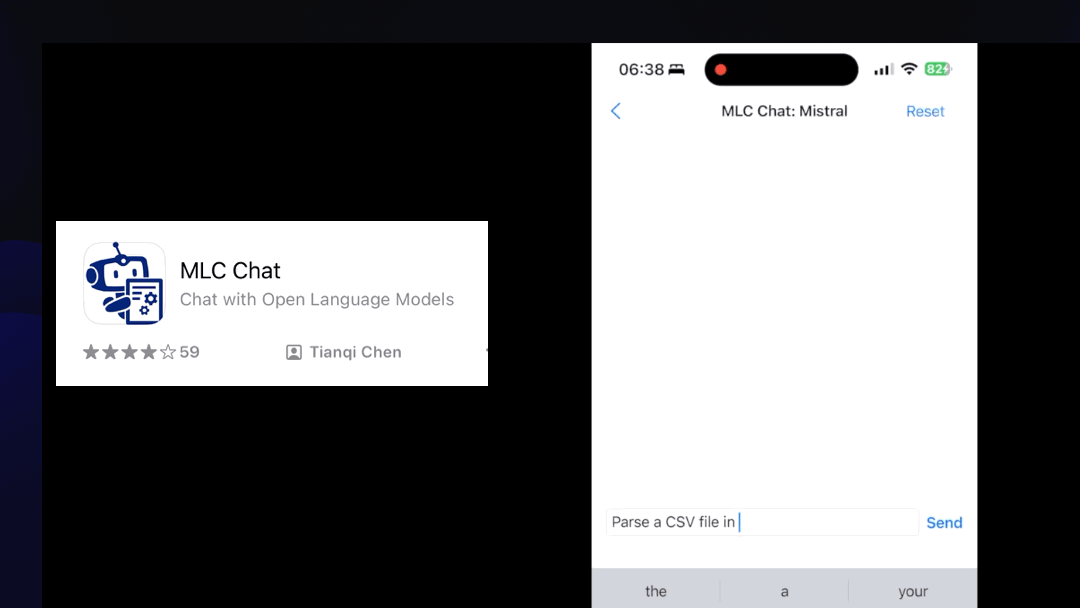   MLC Chat: Mistral  Animated demo. I prompt MLC Chat running on my phone with Parse a CSV file in Python  Response:  To parse a CSV (Comma-Separated Values) file in Python, you can use the built-in 'csv' module. Here's an example of how to read and process a CSV file: '''python import csv # Change 'file.csv' with your actual CSV filename with open(file.csv', newline=") as csvfile:   # Use DictReader if your CSV has headers or List for no headers   reader = csv.DictReader(csvfile) # Uncomment this line if your CSV has headers   # Process each row one by one   for row in reader:     print(row)     # Do something with each row here, e.g., process specific columns     column1_value = row['column1'] # Access value using its header name     column2_value = row['column2']     #... etc. up to number of columns ``` Replace "file.csv'' with the path to your .csv file. If it contains headers, use 'DictReader()'. Otherwise, replace it with csv.reader (csvfile, delimiter=,)', which returns a list of rows where each element is a list representation