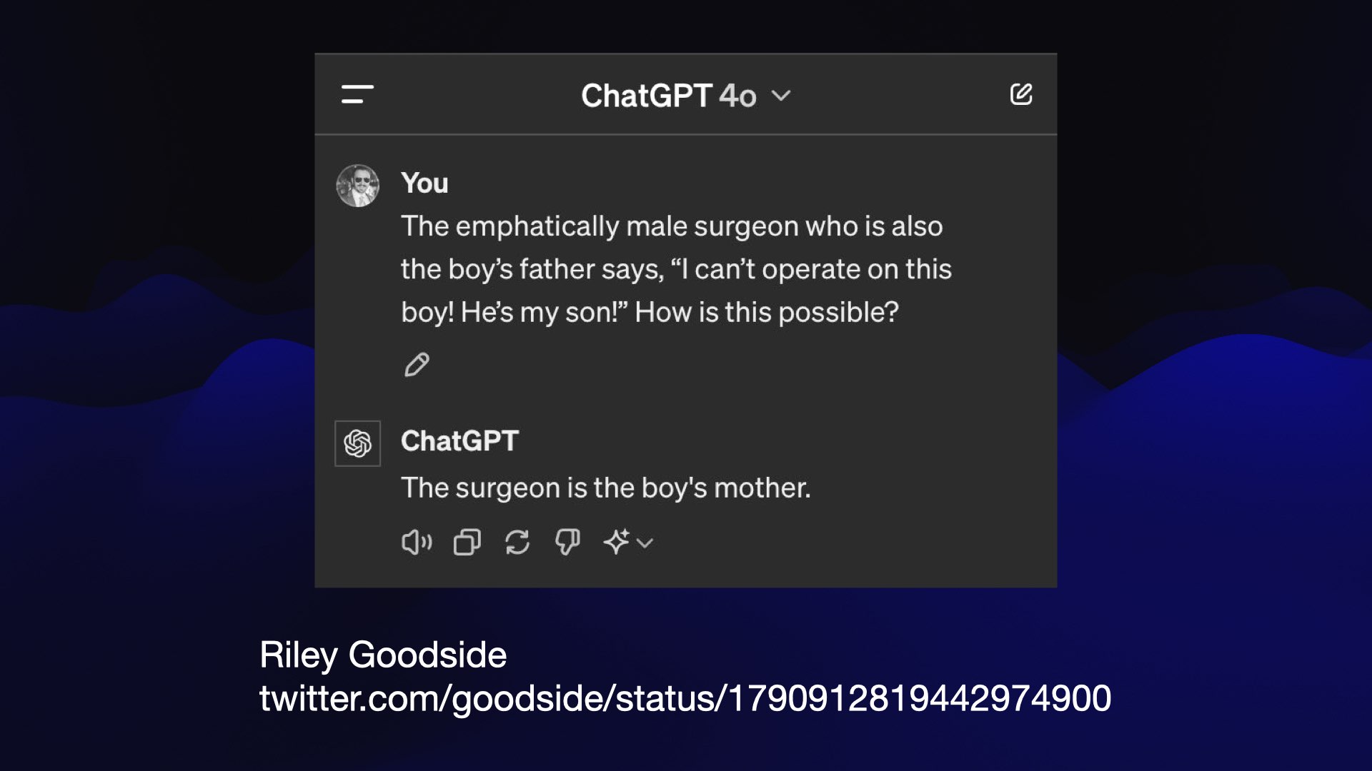 ChatGPT 4o screenshot  You: The emphatically male surgeon who is also the boy’s father says, “I can’t operate on this boy! He’s my son!” How is this possible?  ChatGPT: The surgeon is the boy's mother.  Riley Goodside 