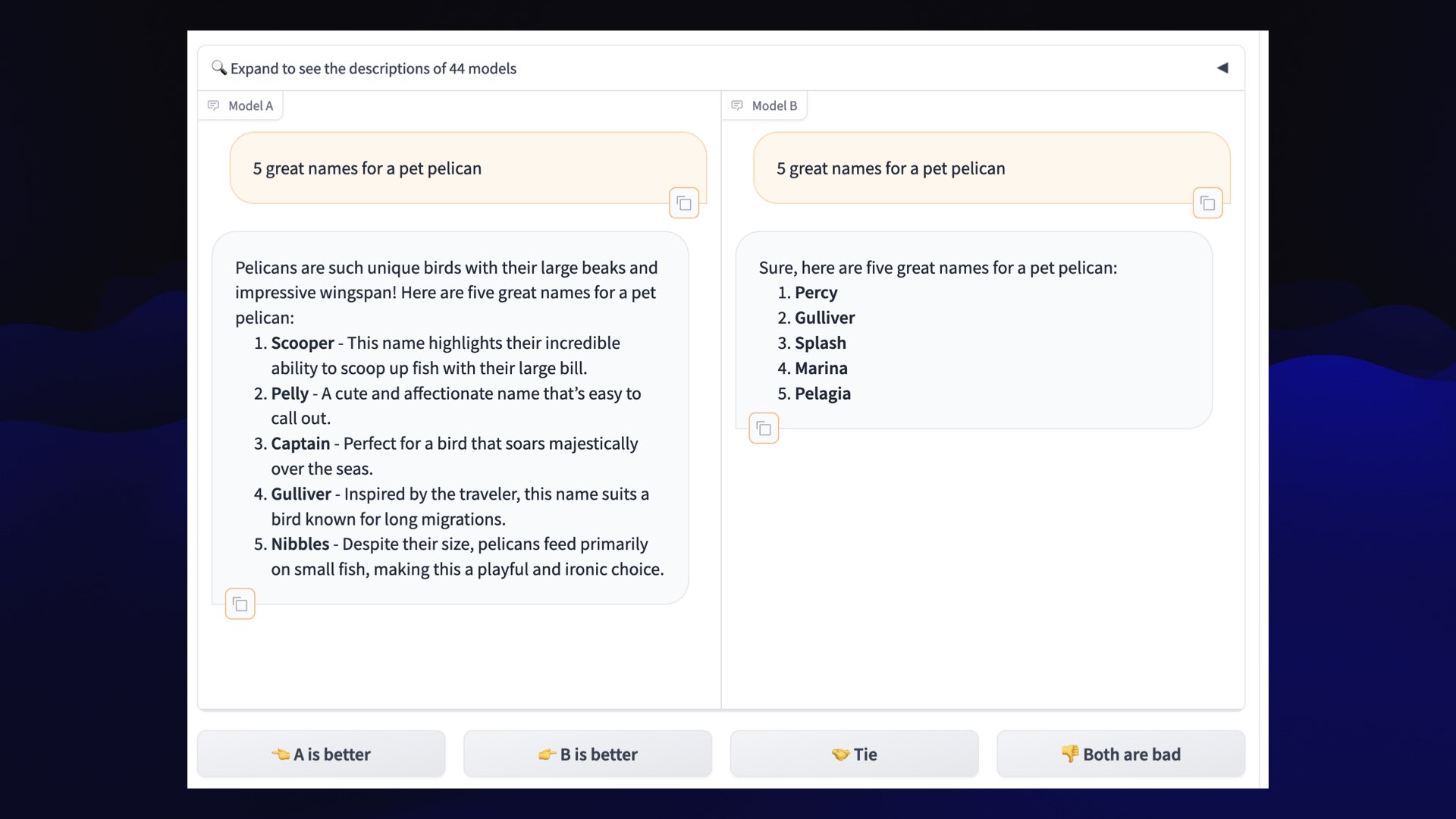 Screenshot showing the same prompt executed against two anonymous models next to each other.  Prompt: 5 great names for a pet pelican  Model A:  Pelicans are such unique birds with their large beaks and impressive wingspan! Here are five great names for a pet pelican:  1. Scooper - This name highlights their incredible ability to scoop up fish with their large bill.  2. Pelly - A cute and affectionate name that’s easy to call out. 3. Captain - Perfect for a bird that soars majestically over the seas. 4. Gulliver - Inspired by the traveler, this name suits a bird known for long migrations. 5. Nibbles - Despite their size, pelicans feed primarily on small fish, making this a playful and ironic choice.   Model B:  Sure, here are five great names for a pet pelican:  1. Percy 2. Gulliver 3. Splash 4. Marina 5. Pelagia  Buttons for A is better, B is better, Tie and Both are bad