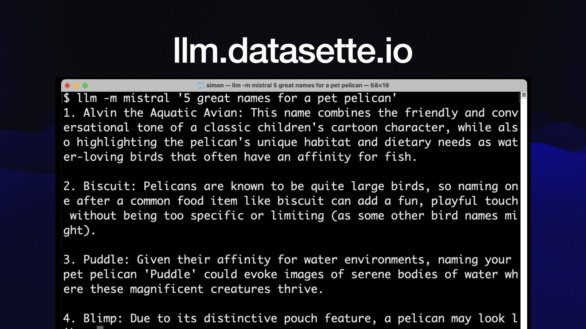 Ilm.datasette.io  Screenshot of a macOS terminal window:  $ llm -m mistral '5 great names for a pet pelican'  1. Alvin the Aquatic Avian: This name combines the friendly and conversational tone of a classic children's cartoon character, while als o highlighting the pelican's unique habitat and dietary needs as wat er-loving birds that often have an affinity for fish. 2. Biscuit: Pelicans are known to be quite large birds, so naming on e after a common food item like biscuit can add a fun, playful touch without being too specific or limiting (as some other bird names mi ght). 3. Puddle: Given their affinity for water environments, naming your pet pelican 'Puddle' could evoke images of serene bodies of water wh ere these magnificent creatures thrive. 4. Blimp: Due to its distinctive pouch feature, a pelican may look