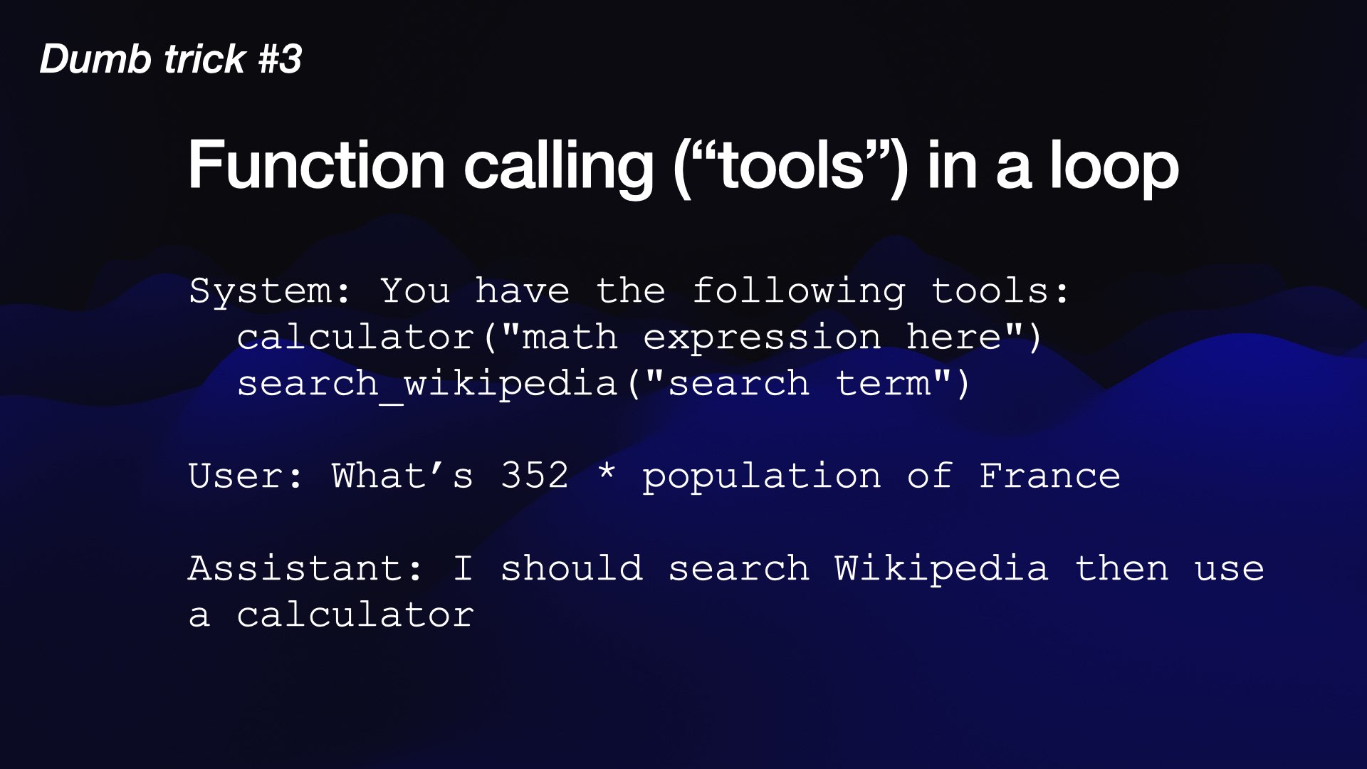 Dumb trick #3  Function calling (“tools”) in a loop  System: You have the following tools:   calculator("math expression here")   search_wikipedia("search term")  User: What’s 352 * population of France  Assistant: I should search Wikipedia then use a calculator