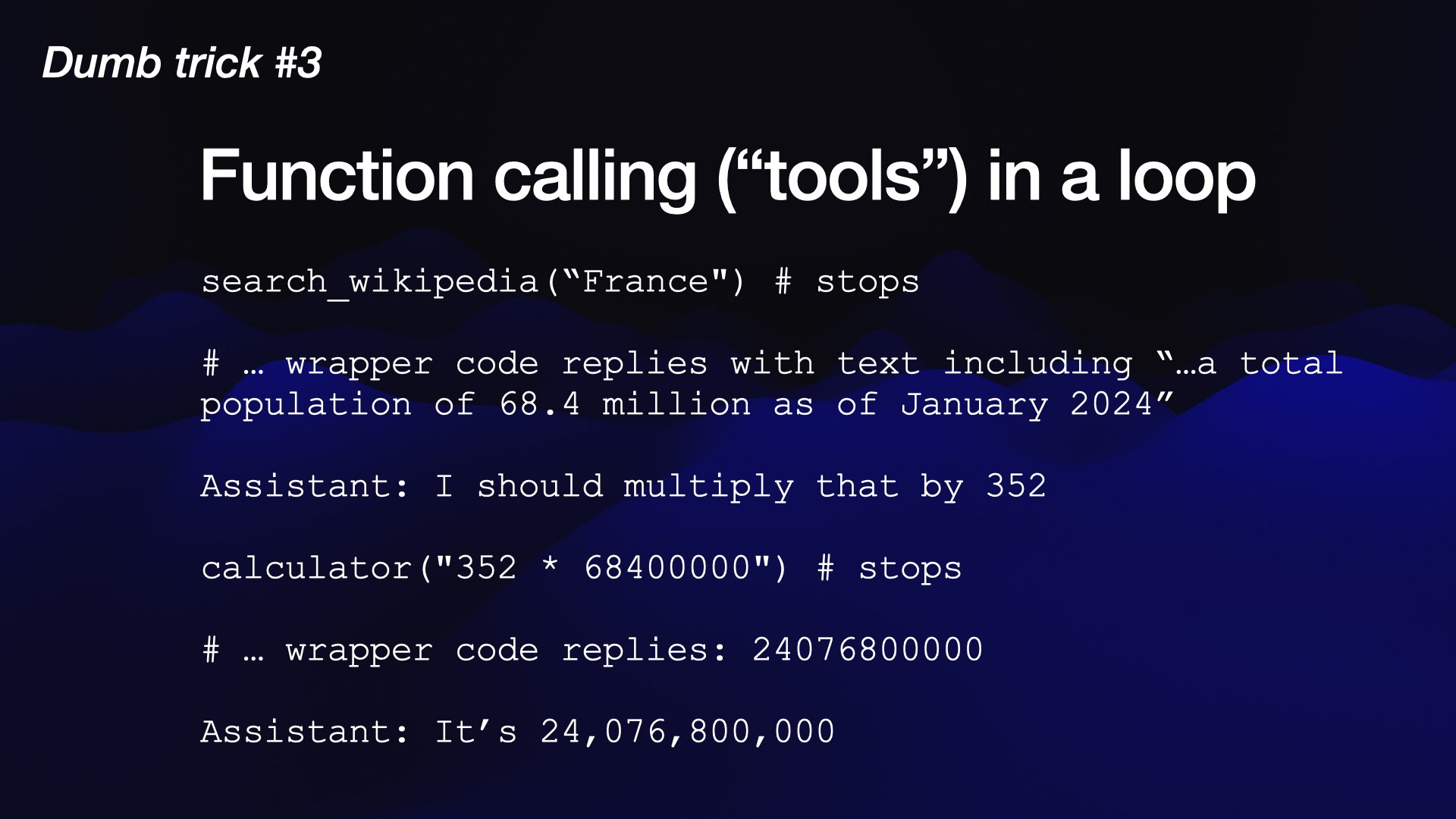 search_wikipedia(“France") # stops  # … wrapper code replies with text including “…a total population of 68.4 million as of January 2024”  Assistant: I should multiply that by 352  calculator("352 * 68400000") # stops  # … wrapper code replies: 24076800000  Assistant: It’s 24,076,800,000t d