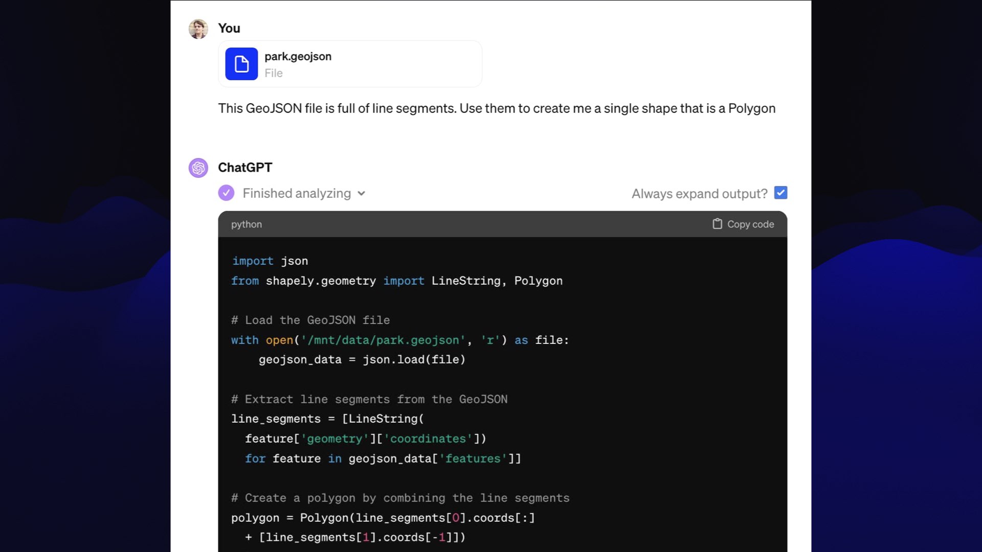 Uploaded file: park.geojson  You: This GeoJSON file is full of line segments. Use them to create me a single shape that is a Polygon  ChatGPT:  Finished analyzing  import json from shapely.geometry LineString, Polygon  # Load the GeoJSON file ...