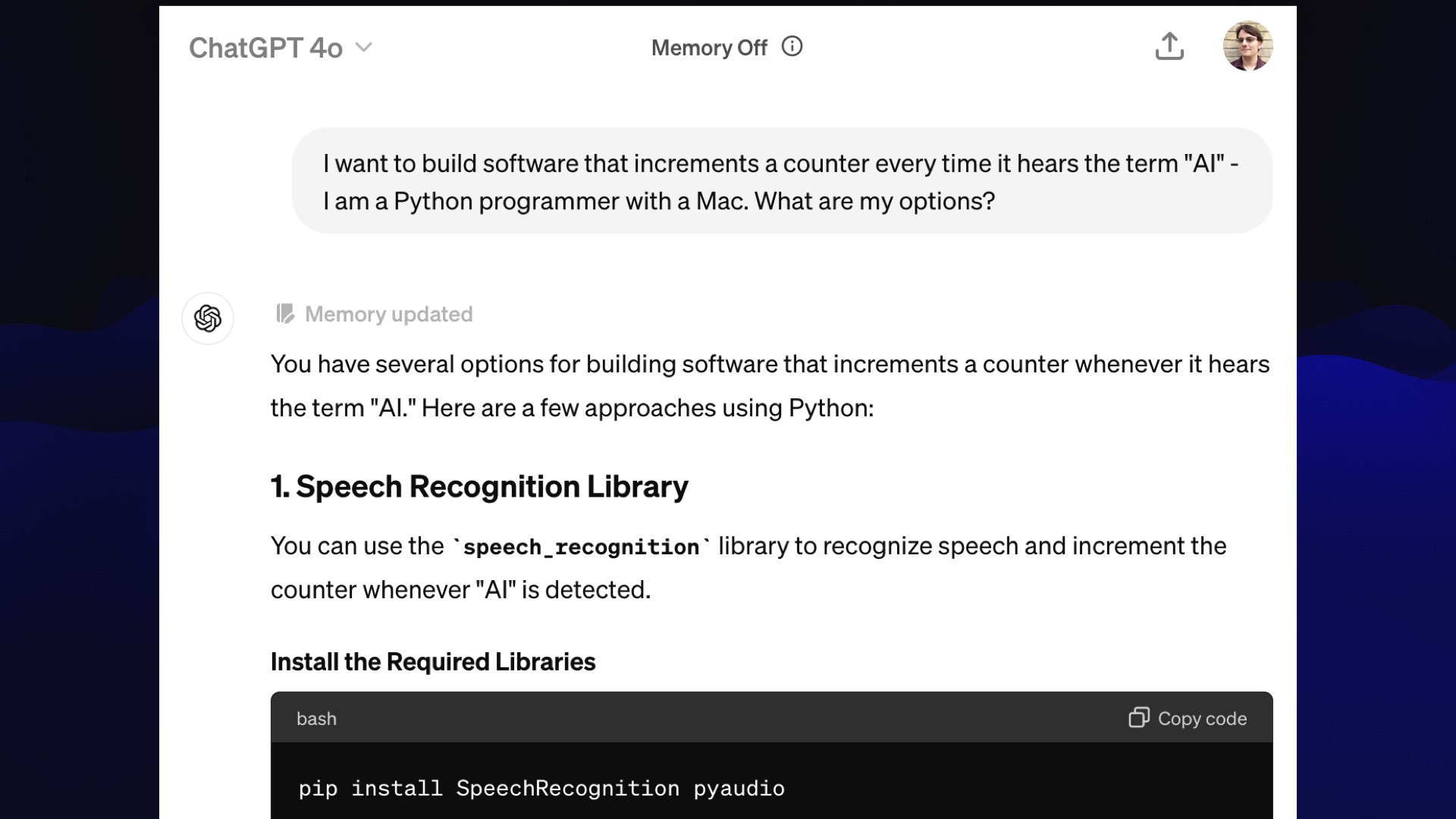 ChatGPT 4o  My prompt: I want to build software that increments a counter every time it hears the term "Al" - I am a Python programmer with a Mac. What are my options?  ChatGPT:  You have several options for building software that increments a counter whenever it hears the term "AI" Here are a few approaches using Python:  1. Speech Recognition Library You can use the “speech_recognition” library to recognize speech and increment the counter whenever "Al" is detected.  pip install SpeechRecognition pyaudio