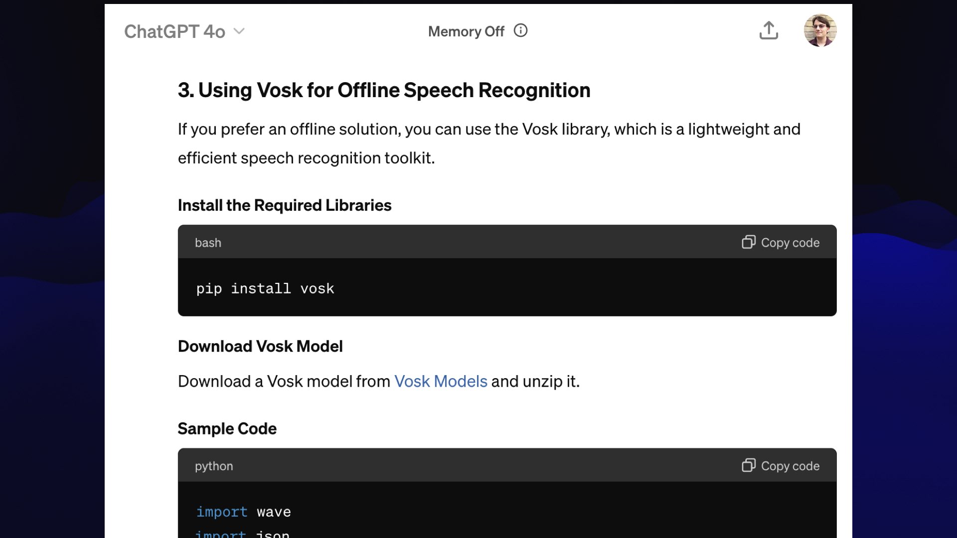 ChatGPT:  3. Using Vosk for Offline Speech Recognition  If you prefer an offline solution, you can use the Vosk library, which is a lightweight and efficient speech recognition toolkit.  Install the Required Libraries  pip install vosk  Download Vosk Model  Download a Vosk model from Vosk Models and unzip it.  Sample Code  import wave ...