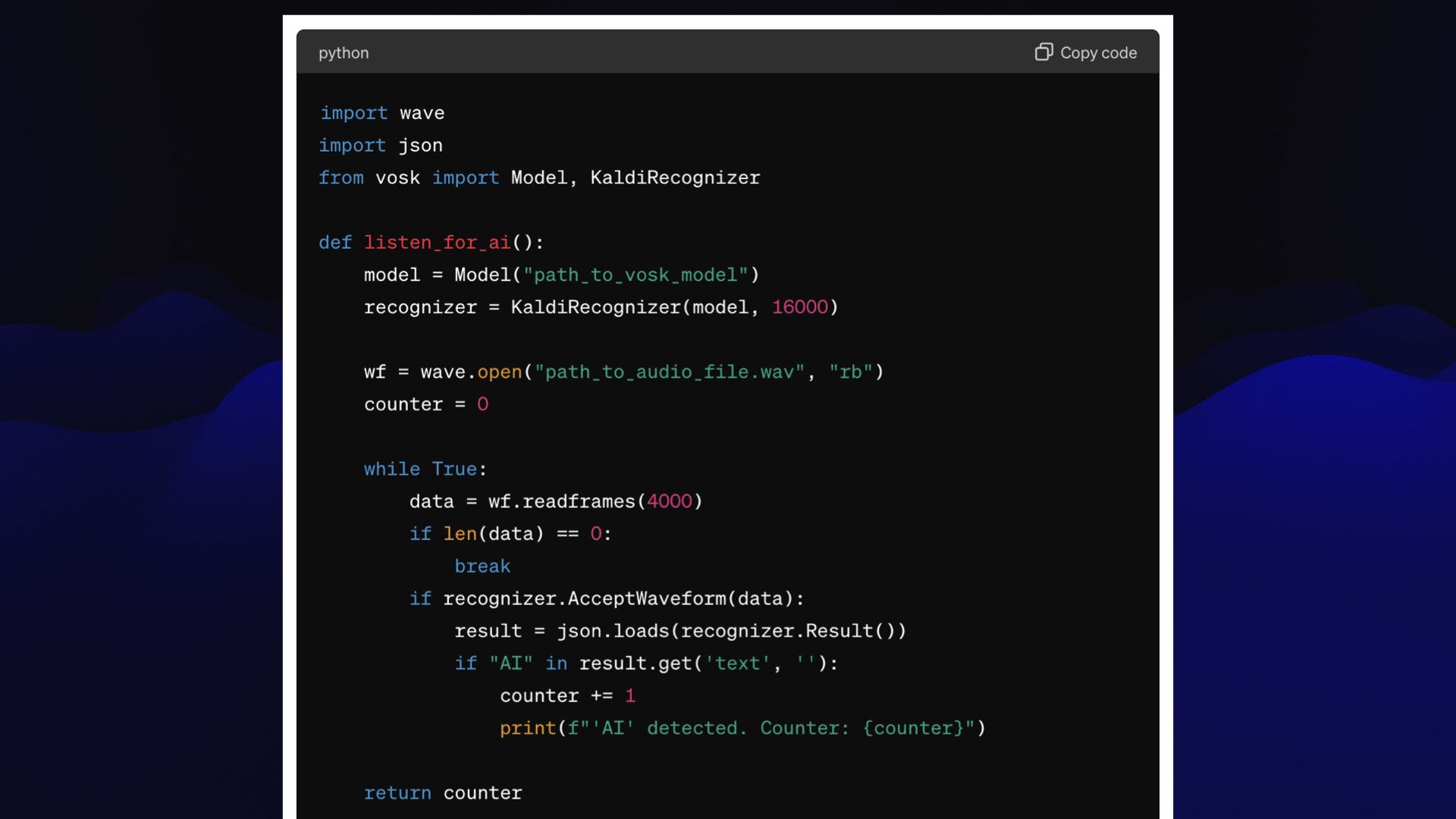 import wave import json from vosk import Model, KaldiRecognizer  def listen_for_ai():     model = Model("path_to_vosk_model")     recognizer = KaldiRecognizer(model, 16000)      wf = wave.open("path_to_audio_file.wav", "rb")     counter = 0      while True:         data = wf.readframes(4000)         if len(data) == 0:             break         if recognizer.AcceptWaveform(data):             result = json.loads(recognizer.Result())             if "AI" in result.get('text', ''):                 counter += 1                 print(f"'AI' detected. Counter: {counter}")      return counter  if __name__ == "__main__":     listen_for_ai() 