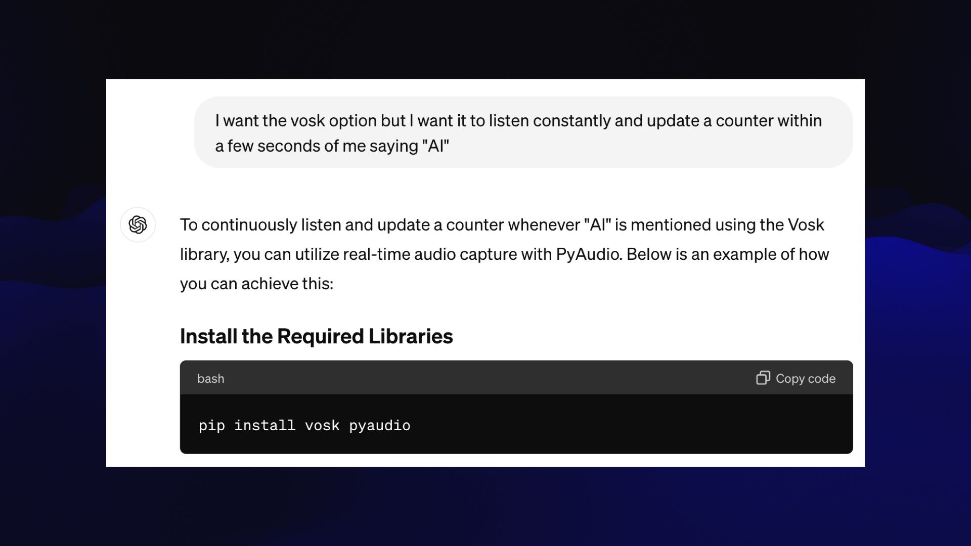 Prompt: I want the vosk option but I want it to listen constantly and update a counter within a few seconds of me saying "AI"  ChatGPT:  To continuously listen and update a counter whenever "AI" is mentioned using the Vosk library, you can utilize real-time audio capture with PyAudio. Below is an example of how ‘ you can achieve this:  Install the Required Libraries  pip install vosk pyaudio 