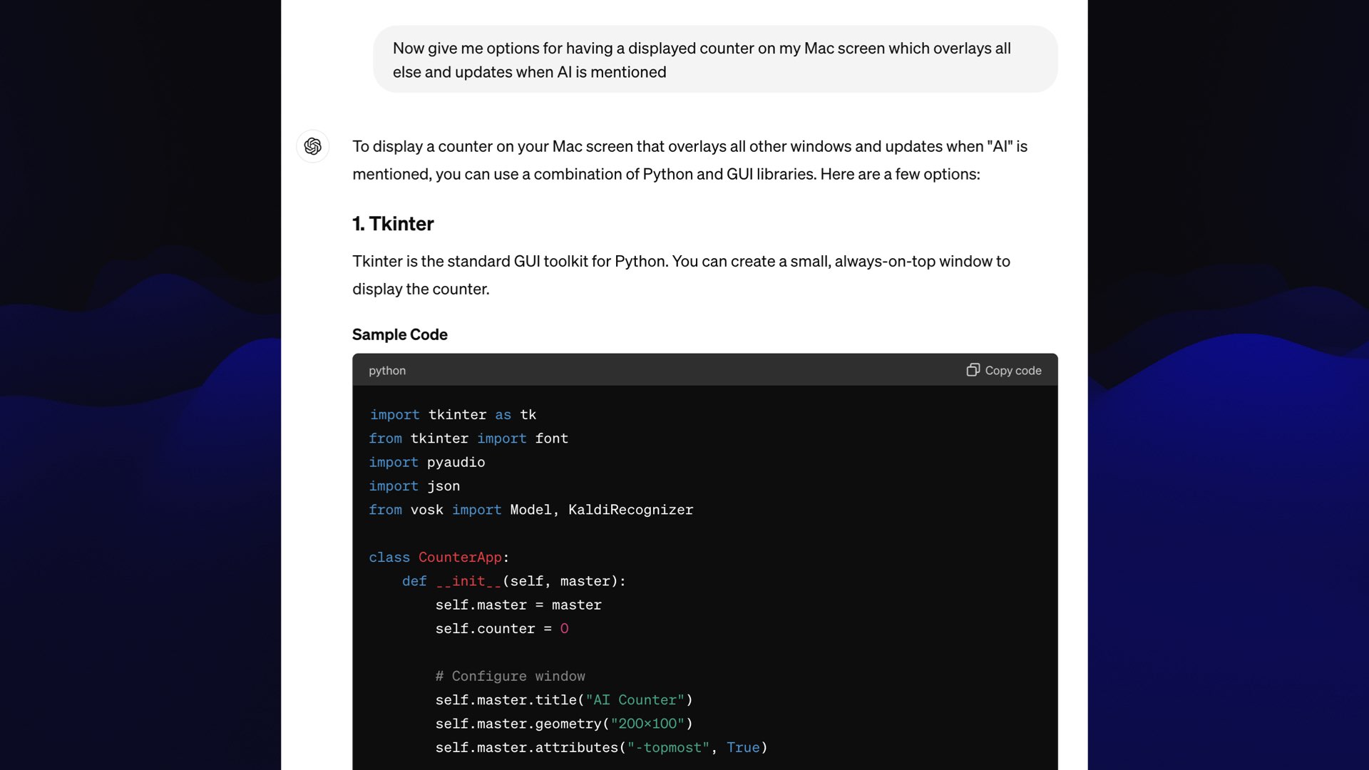 Prompt: Now give me options for having a displayed counter on my Mac screen which overlays all else and updates when Al is mentioned  ChatGPT: To display a counter on your Mac screen that overlays all other windows and updates when "Al" is mentioned, you can use a combination of Python and GUI libraries. Here are a few options:  1. Tkinter  Tkinter is the standard GUI toolkit for Python. You can create a small, always-on-top window to display the counter.  import tkinter as tk from tkinter import font import pyaudio import json from vosk import Model, KaldiRecognizer  class CounterApp:     def __init__(self, master):         self.master = master         self.counter = 0          # Configure window         self.master.title("AI Counter")         self.master.geometry("200x100")         self.master.attributes("-topmost", True)