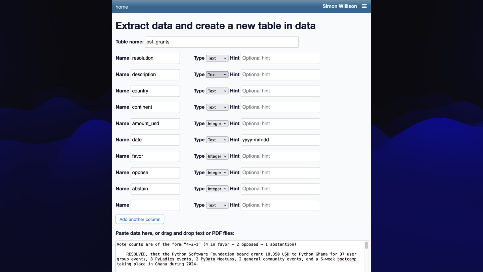  Extract data and create a new table in data Table name: psf_grants Name resolution Type |Text v | Hint Optional hint Name description Type [Text v | Hint Optional hint Name country Type |Text v |Hint Optional hint Name continent Type | Text v Hint Optional hint Name amount_usd Type | Integer v Hint Optional hint Name date Type | Text v Hint yyyy-mm-dd Name favor Type | Integer v Hint Opt: hint Name oppose Type | Integer v |Hint Optional hint Name abstain Type | Integer v Hint Optional hint Name Type |Text v Hint Optional hint [ Add another column | Paste data here, or drag and drop text or PDF files: Vote counts are of the form "4-2-1" (4 in favor — 2 opposed - 1 abstention) RESOLVED, that the Python Software Foundation board grant 18,350 USD to Python Ghana for 37 user group events, 8 Pyladies events, 2 PyData Meetups, 2 general community events, and a 6-week bootcamp taking place in Ghana during 2024. 
