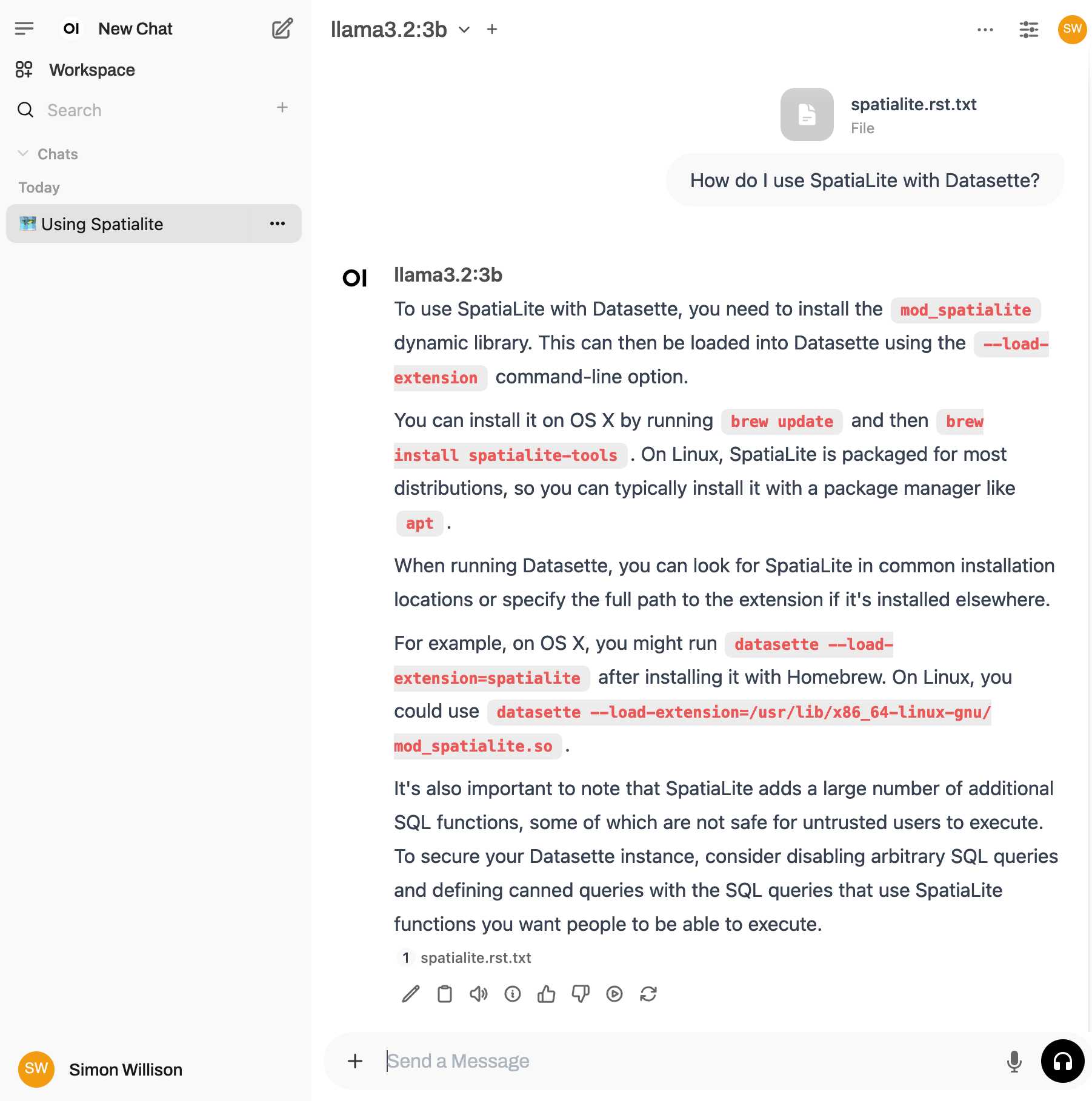 Chat UI. Prompt is How do I use SpatiaLite with Datasette? with an attached spatialite.rst.txt file. The response from llama3.2:3b reads: To use SpatiaLite with Datasette, you need to install the mod_spatialite dynamic library. This can then be loaded into Datasette using the --load-extension command-line option.   You can install it on OS X by running brew update and then brew install spatialite-tools. On Linux, SpatiaLite is packaged for most distributions, so you can typically install it with a package manager like apt.   When running Datasette, you can look for SpatiaLite in common installation locations or specify the full path to the extension if it's installed elsewhere.   For example, on OS X, you might run datasette --load-extension=spatialite after installing it with Homebrew. On Linux, you could use datasette --load-extension=/usr/lib/x86_64-linux-gnu/mod_spatialite.so.   It's also important to note that SpatiaLite adds a large number of additional SQL functions, some of which are not safe for untrusted users to execute. To secure your Datasette instance, consider disabling arbitrary SQL queries and defining canned queries with the SQL queries that use SpatiaLite functions you want people to be able to execute.