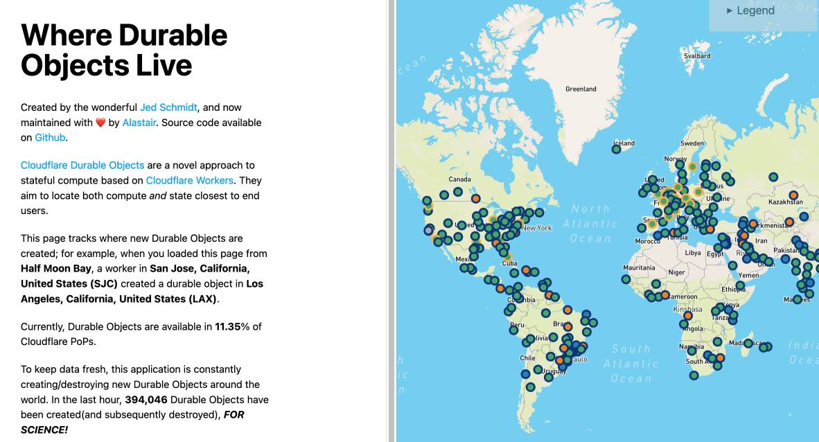 Where Durable Objects Live.    Created by the wonderful Jed Schmidt, and now maintained with ❤️ by Alastair. Source code available on Github.    Cloudflare Durable Objects are a novel approach to stateful compute based on Cloudflare Workers. They aim to locate both compute and state closest to end users.    This page tracks where new Durable Objects are created; for example, when you loaded this page from Half Moon Bay, a worker in San Jose, California, United States (SJC) created a durable object in Los Angeles, California, United States (LAX).    Currently, Durable Objects are available in 11.35% of Cloudflare PoPs.    To keep data fresh, this application is constantly creating/destroying new Durable Objects around the world. In the last hour, 394,046 Durable Objects have been created(and subsequently destroyed), FOR SCIENCE!    And a map of the world showing lots of dots.