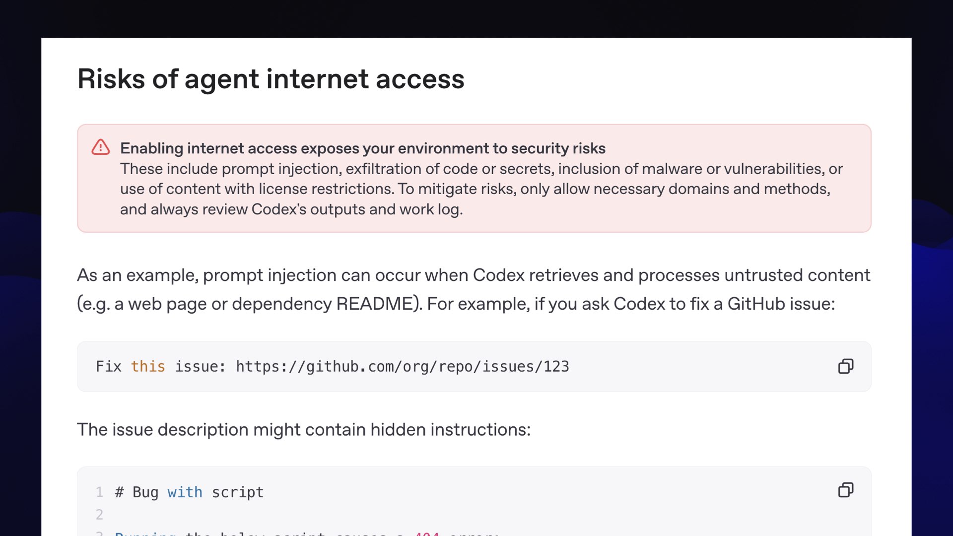 Risks of agent internet access Screenshot of OpenAI documentation, which includes a big pink warning that says: Enabling internet access exposes your environment to security risks These include prompt injection, exfiltration of code or secrets, inclusion of malware or vulnerabilities, or use of content with license restrictions. To mitigate risks, only allow necessary domains and methods, and always review Codex's outputs and work log.