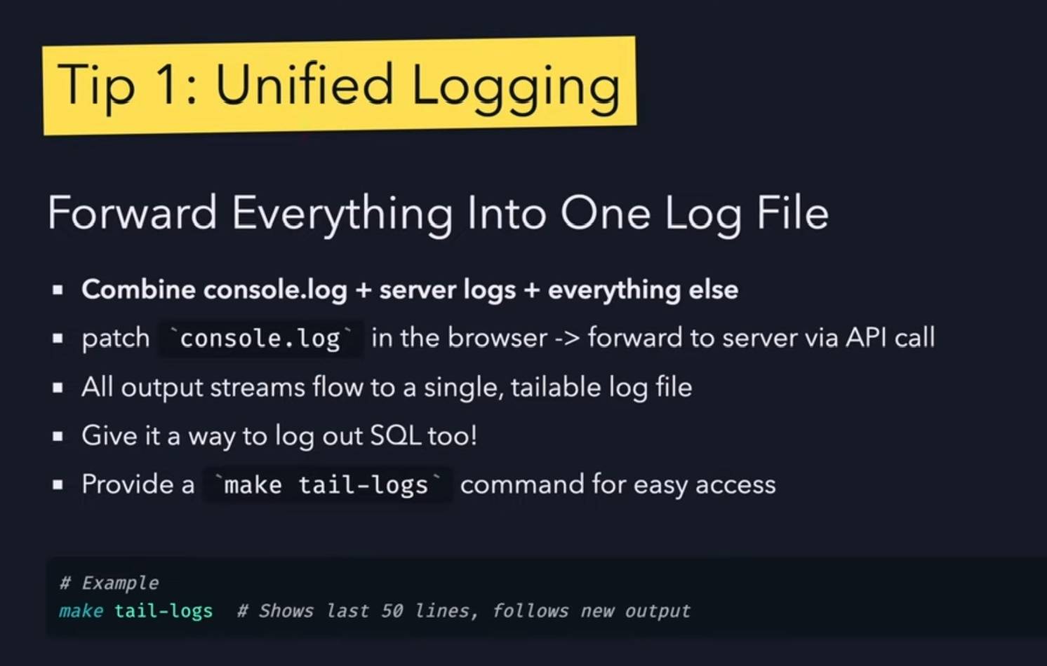 "Tip 1: Unified Logging" at top, followed by title "Forward Everything Into One Log File" and bullet points: "Combine console.log + server logs + everything else", "patch console.log in the browser -> forward to server via API call", "All output streams flow to a single, tailable log file", "Give it a way to log out SQL too!", "Provide a make tail-logs command for easy access". Bottom shows example: "# Example" and "make tail-logs  # Shows last 50 lines, follows new output".