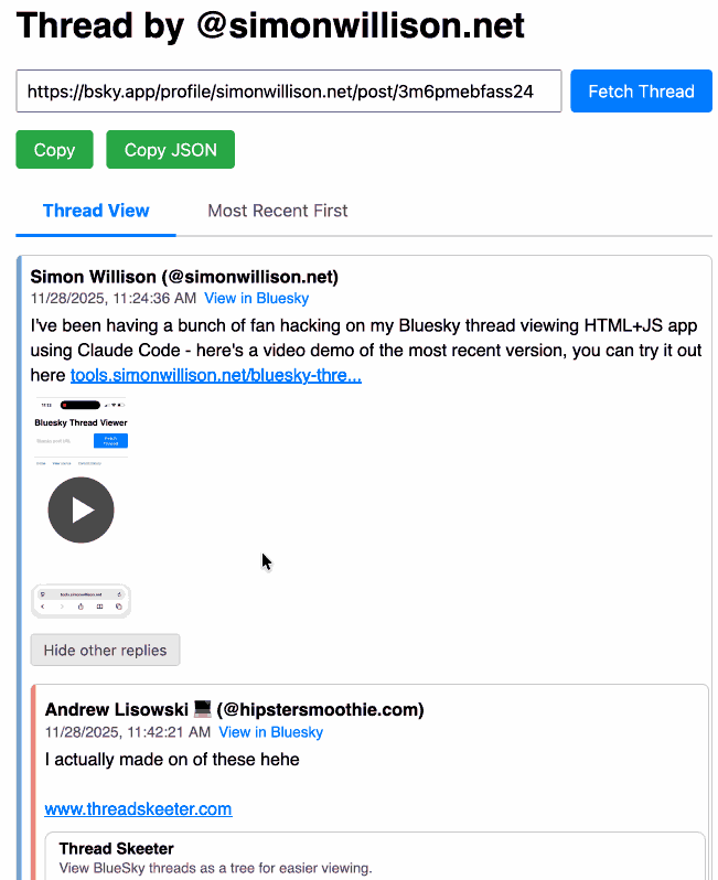 This short animated GIF demo starts with the Thread by @simonwillison.net page where a URL to a Bluesky post has been entered and a Fetch Thread button clicked. The thread is shown as a nested collection of replies. A "Hide other replies" button hides the replies revealing just the top-level self-replies by the original author - and turns into a "Show 11 other replies" button when toggled. There are tabs for Thread View and Most Recent First - the latter when clicked shows a linear list of posts with the most recent at the top. There are "Copy" and Copy JSON" green buttons at the top of the page.