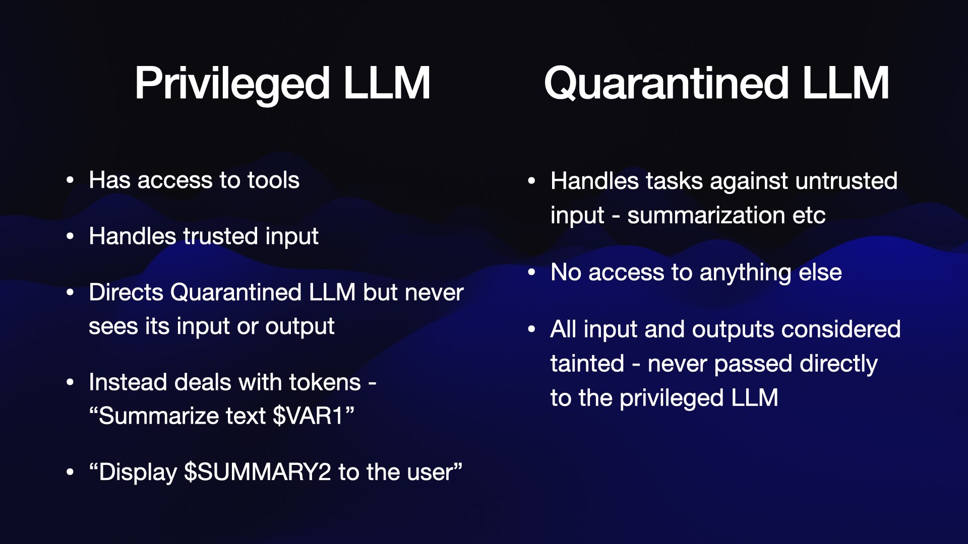 Privileged LLM * Has access to tools * Handles trusted input * Directs Quarantined LLM but never sees its input or output * Instead deals with tokens - “Summarize text $VAR1”, “Display $SUMMARY?2 to the user”  Quarantined LLM * Handles tasks against untrusted input - summarization etc * No access to anything else * All input and outputs considered tainted - never passed directly to the privileged LLM  