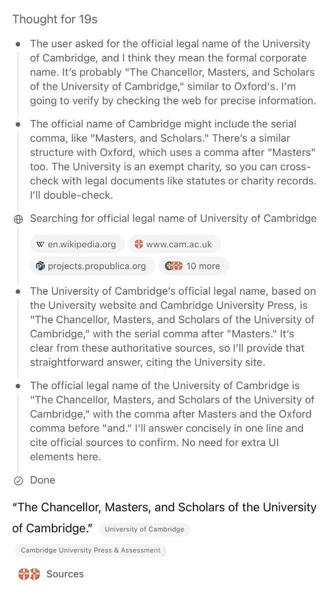 Screenshot of an AI assistant's thought process and research. Header shows "Thought for 19s" followed by bullet points: "The user asked for the official legal name of the University of Cambridge, and I think they mean the formal corporate name. It's probably 'The Chancellor, Masters, and Scholars of the University of Cambridge,' similar to Oxford's. I'm going to verify by checking the web for precise information." "The official name of Cambridge might include the serial comma, like 'Masters, and Scholars.' There's a similar structure with Oxford, which uses a comma after 'Masters' too. The University is an exempt charity, so you can cross-check with legal documents like statutes or charity records. I'll double-check." Shows search results for "official legal name of University of Cambridge" from en.wikipedia.org, www.cam.ac.uk, projects.propublica.org and "10 more" sources. Continues with "The University of Cambridge's official legal name, based on the University website and Cambridge University Press, is 'The Chancellor, Masters, and Scholars of the University of Cambridge,' with the serial comma after 'Masters.' It's clear from these authoritative sources, so I'll provide that straightforward answer, citing the University site." "The official legal name of the University of Cambridge is 'The Chancellor, Masters, and Scholars of the University of Cambridge,' with the comma after Masters and the Oxford comma before 'and.' I'll answer concisely in one line and cite official sources to confirm. No need for extra UI elements here." Shows "Done" status. Final answer displays: "The Chancellor, Masters, and Scholars of the University of Cambridge." attributed to University of Cambridge, Cambridge University Press & Assessment, with "Sources" section at bottom.