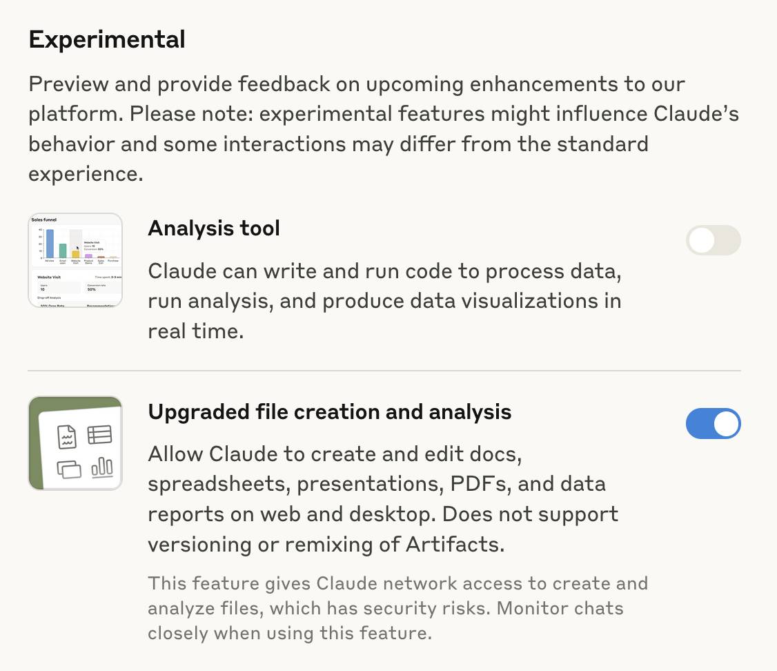 Experimental. Preview and provide feedback on upcoming enhancements to our platform. Please note: experimental features might influence Claude’s behavior and some interactions may differ from the standard experience. Analysis tool:  Claude can write and run code to process data, run analysis, and produce data visualizations in real time. Upgraded file creation and analysis: Allow Claude to create and edit docs, spreadsheets, presentations, PDFs, and data reports on web and desktop. Does not support versioning or remixing of Artifacts. This feature gives Claude network access to create and analyze files, which has security risks. Monitor chats closely when using this feature. The two features each have a toggle - the toggle for the file creation tool is turned on.