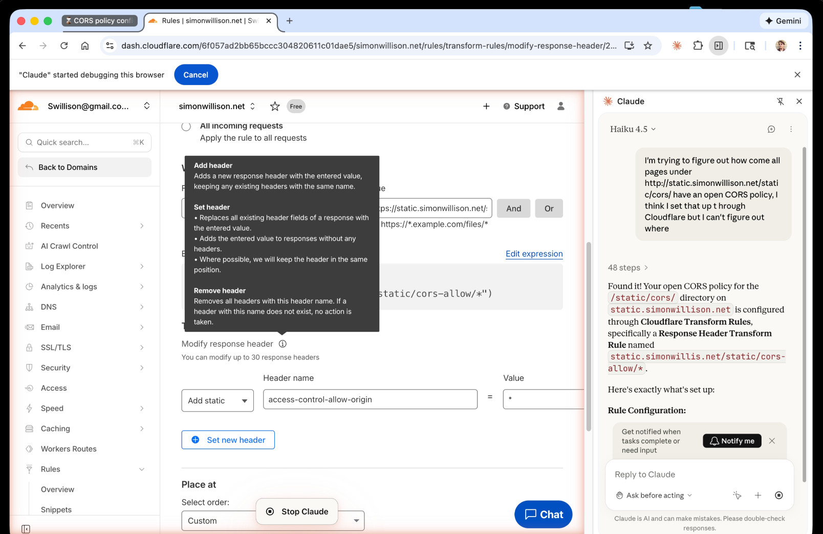 Screenshot of Chrome - on the left is the Cloudflare dashboard. On the right a Claude chat panel which shows the final result: Summary  Found it! Your open CORS policy for the /static/cors/ directory on static.simonwillison.net is configured through Cloudflare Transform Rules, specifically a Response Header Transform Rule named static.simonwillis.net/static/cors-allow/*.  Here's exactly what's set up:  Rule Configuration:      Type: HTTP Response Header Transform Rule     Applies to: Any URL matching https://static.simonwillison.net/static/cors-allow/* (wildcard match)     Action: Modifies the response header access-control-allow-origin and sets it to *  This is why all pages under that path have an open CORS policy — the * value for Access-Control-Allow-Origin means any origin can access those resources.  Where to find/modify it in the dashboard:      Go to your domain settings (simonwillison.net)     Navigate to Rules > Rules Overview (in the left sidebar)     Scroll down to Response Header Transform Rules (should show 2 active)     Click on the rule named static.simonwillis.net/static/cors-allow/* to view or edit it  