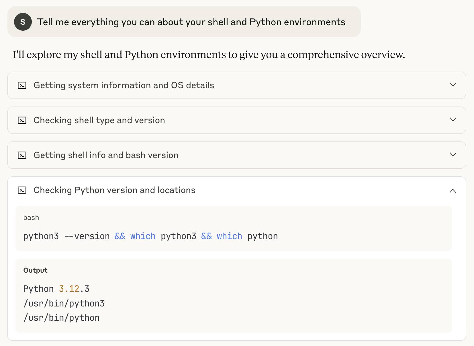 My prompt, then Claude shows: I'll explore my shell and Python environments to give you a comprehensive overview. • Getting system information and OS details • Checking shell type and version • Getting shell info and bash version • Checking Python version and locations - this one is expandedd to show: bash python3 -version && which python3 && which python Output Python 3.12.3 /usr/bin/python3 /usr/bin/python