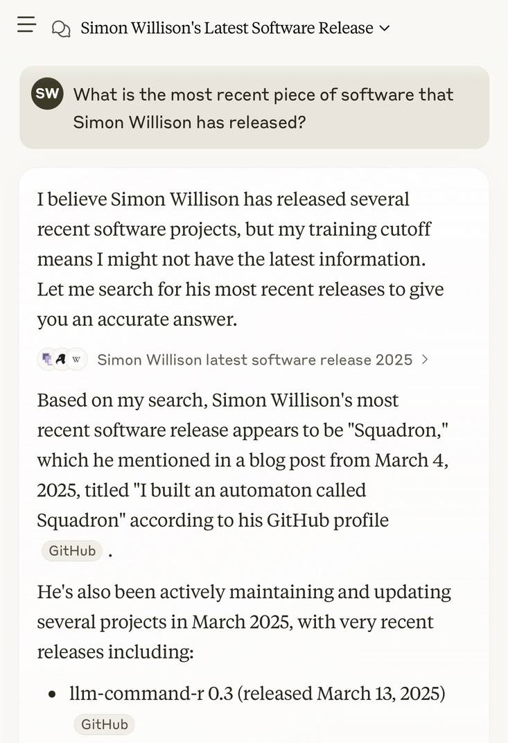 Claude screenshot. My prompt: What is the most recent piece of software that Simon Willison has released? Claude response: I believe Simon Willison has released several recent software projects, but my training cutoff means I might not have the latest information. Let me search for his most recent releases to give you an accurate answer.  Search box: Simon Willison latest software release 2025. Based on my search, Simon Willison's most recent software release appears to be "Squadron," which he mentioned in a blog post from March 4, 2025, titled "I built an automaton called Squadron" according to his GitHub profile. He's also been actively maintaining and updating several projects in March 2025, with very recent releases including: e llm-command-r 0.3 (released March 13, 2025)