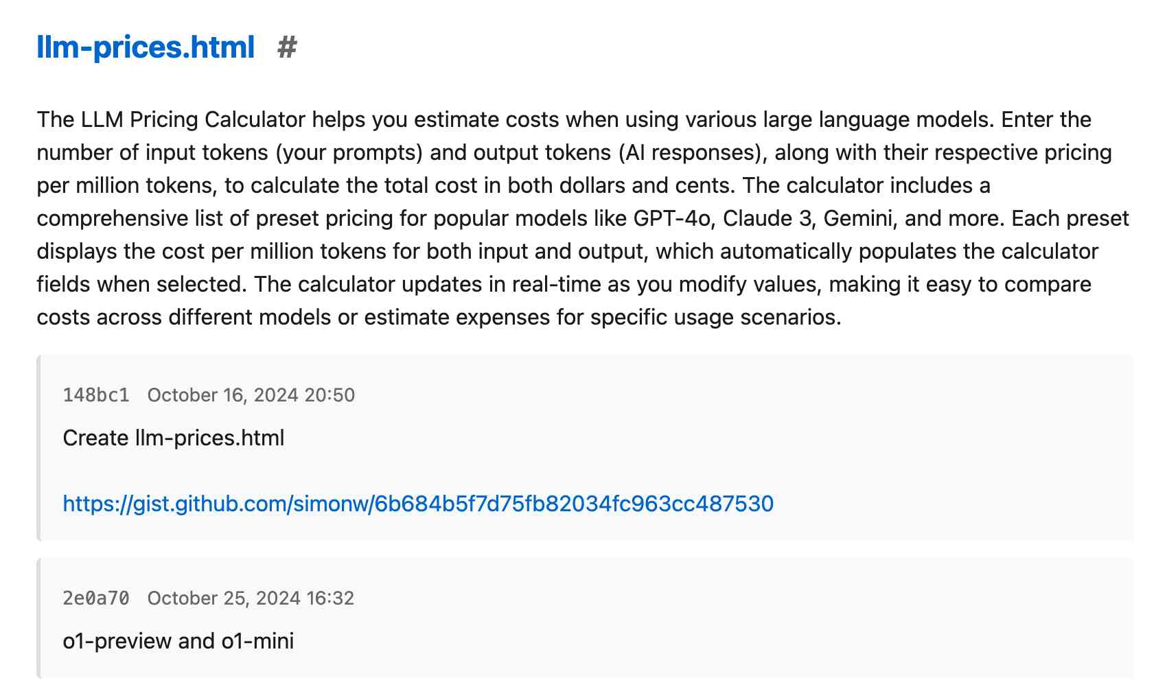 llm-prices.html # The LLM Pricing Calculator helps you estimate costs when using various large language models. Enter the number of input tokens (your prompts) and output tokens (AI responses), along with their respective pricing per million tokens, to calculate the total cost in both dollars and cents. The calculator includes a comprehensive list of preset pricing for popular models like GPT-4o, Claude 3, Gemini, and more. Each preset displays the cost per million tokens for both input and output, which automatically populates the calculator fields when selected. The calculator updates in real-time as you modify values, making it easy to compare costs across different models or estimate expenses for specific usage scenarios. 148bc1 October 16, 2024 20:50 Create llm-prices.html https://gist.github.com/simonw/6b684b5f7d75fb82034fc963cc487530 2e0a70 October 25, 2024 16:32 o1-preview and o1-mini 