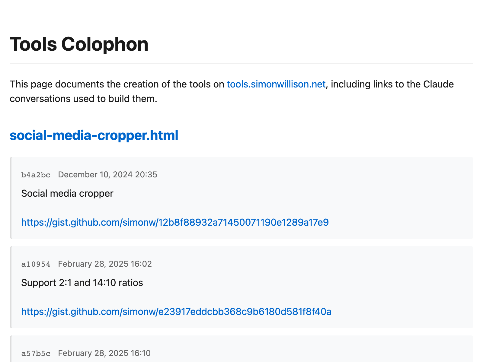 Tools Colophon. This page documents the creation of the tools on tools.simonwillison.net, including links to the Claude conversations used to build them. social-media-cropper.html b4a2bc December 10, 2024 20:35 Social media cropper  https://gist.github.com/simonw/12b8f88932a71450071190e1289a17e9 a10954 February 28, 2025 16:02 Support 2:1 and 14:10 ratios  https://gist.github.com/simonw/e23917eddcbb368c9b6180d581f8f40a