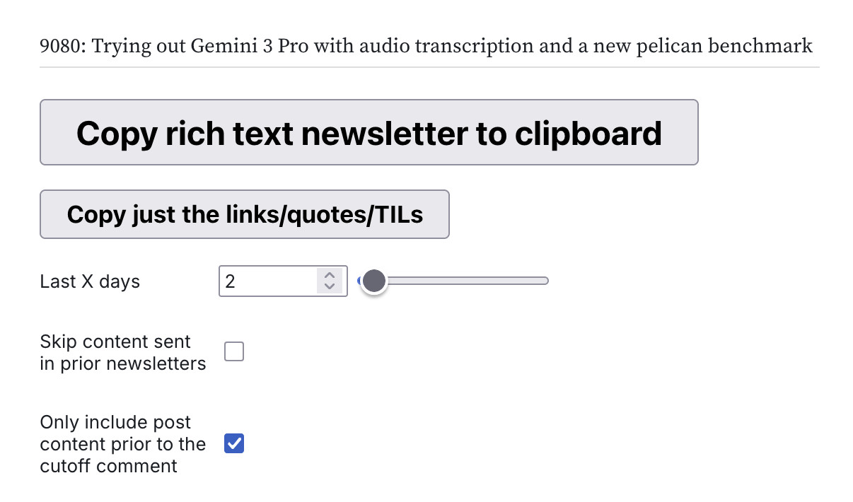 Screenshot of the interface. An item in a list says 9080: Trying out Gemini 3 Pro with audio transcription and a new pelican benchmark. A huge button reads Copy rich text newsletter to clipboard - below is a smaller button that says Copy just the links/quotes/TILs. A Last X days slider is set to 2. There are checkboxes for SKip content sent in prior newsletters and only include post content prior to the cutoff comment.