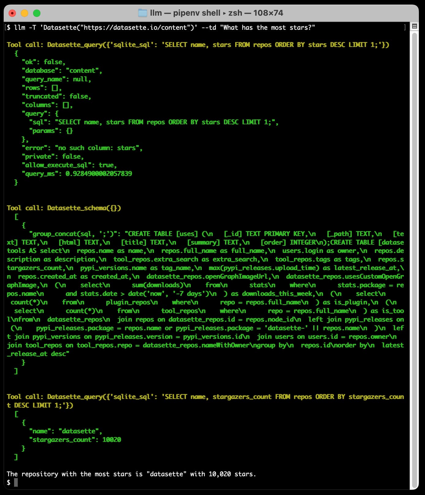 I run that command. It first does a Tool call to Datasette_query with SELECT name, stars, FROM repos ORDER BY stars DESC LIMIT 1. This returns an error message because there is no such column stars. It calls the Datasette_schema() function which returns a whole load of CREATE TABLE statements. Then it executes Datasette_query again this time with SELECT name, stargazers_count FROM repos ORDER BY stargazers_count DESC LIMIT 1. This returns name=datasette a count of 10020, so the model replies and says The repository with the most stars is "datasette" with 10,020 stars.