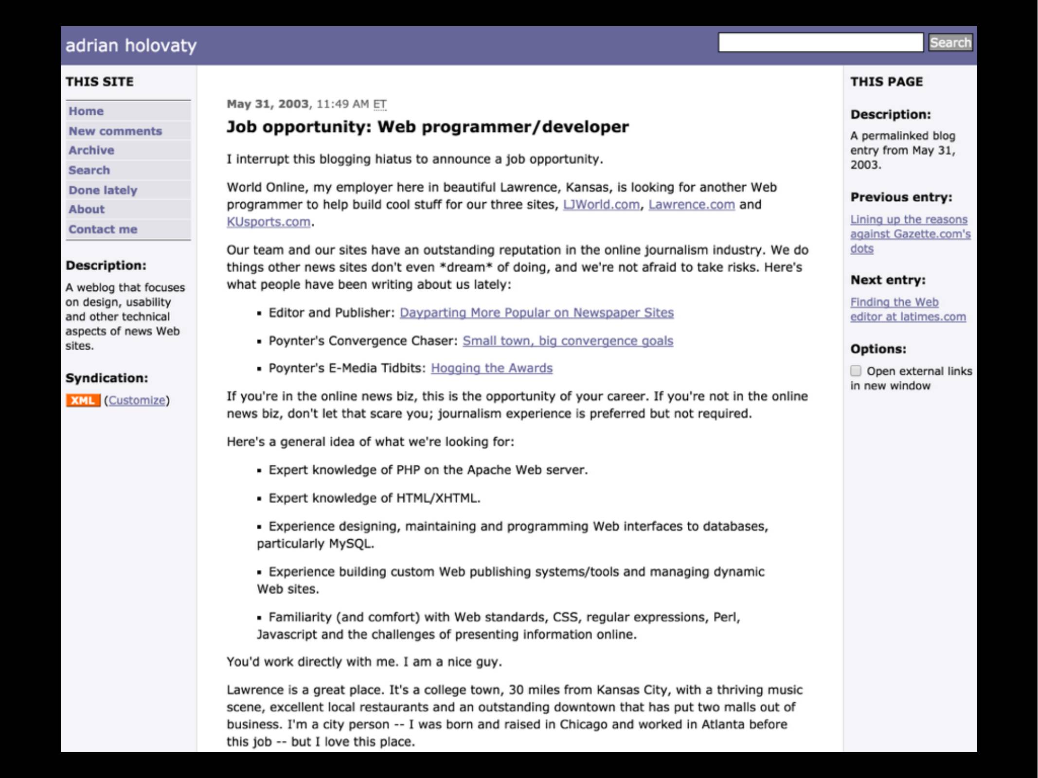 adrian holovaty blog post

May 31, 2003, 11:49 AM ET
Job opportunity: Web programmer/developer

I interrupt this blogging hiatus to announce a job opportunity.

World Online, my employer here in beautiful Lawrence, Kansas, is looking for another Web programmer to help build cool stuff for our three sites, ljworld.com, lawrence.com and kusports.com ...
