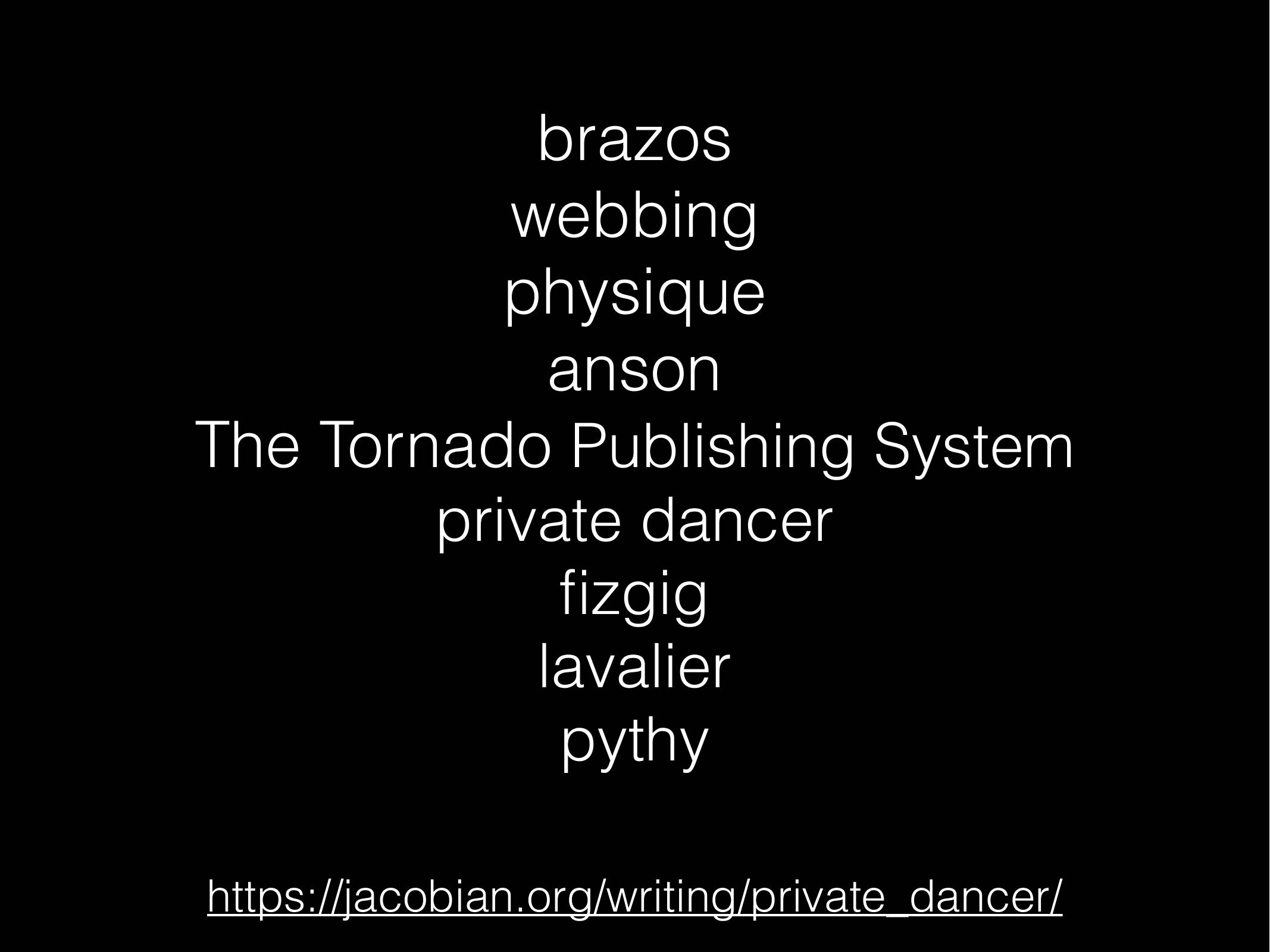 brazos
webbing
physique
anson
The Tornado Publishing System
private dancer
fizgig
lavalier
pythy

https://jacobian.org/writing/private_dancer/
