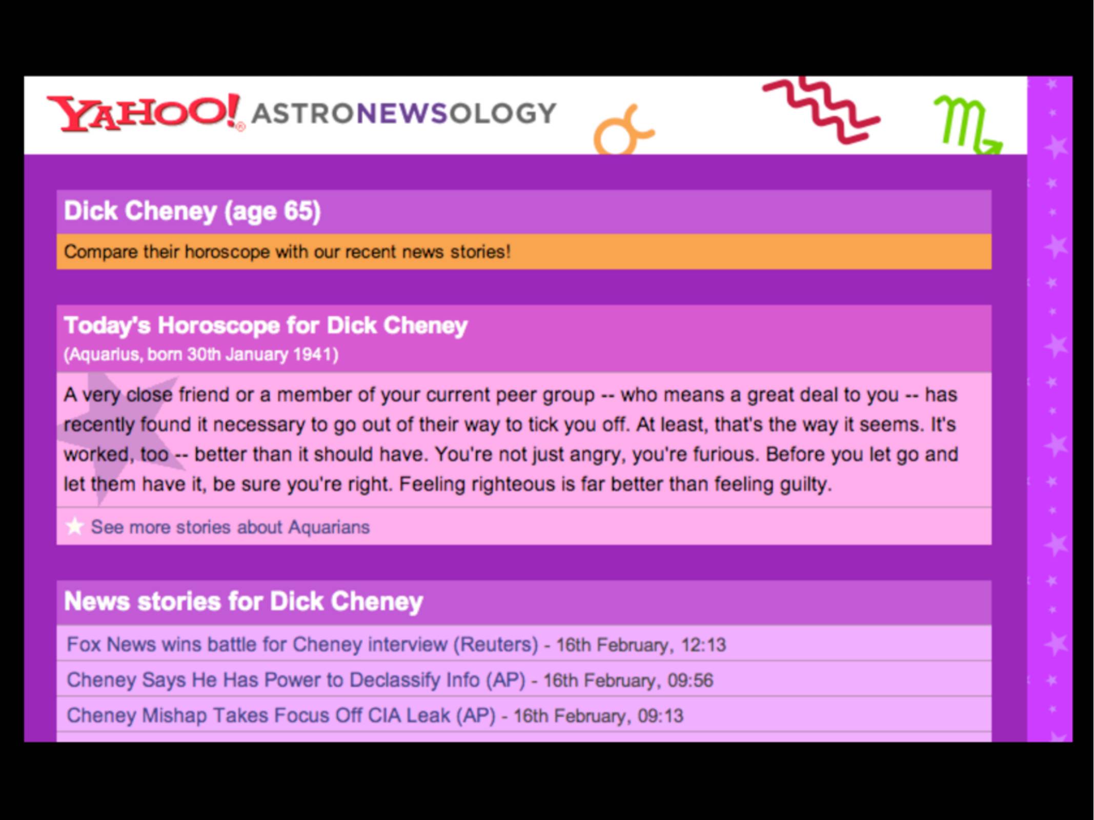 YAHOO! ASTRONEWSOLOGY

Dick Cheneey (age 65)

Compare their horoscope with our recent news stories!

A very close friend or a member of your current peer group -- who means a great deal to you -- has recently found it necessary to go out of their way to tick you off. At least, that's the way it seems. It's worked, too -- better than it should have. You're not just angry, you're furious. Before you let go and let them have it, be sure you're right. Feeling righteous is far better than feeling guilty

Fox News wins battle for Cheney interview (Reuters) - 16th February, 12:13
Cheney Says He Has Power to Declassify Info (AP) - 16th February, 09:56
Cheney Mishap Takes Focus Off CIA Leak (AP) - 16th February, 09:13
