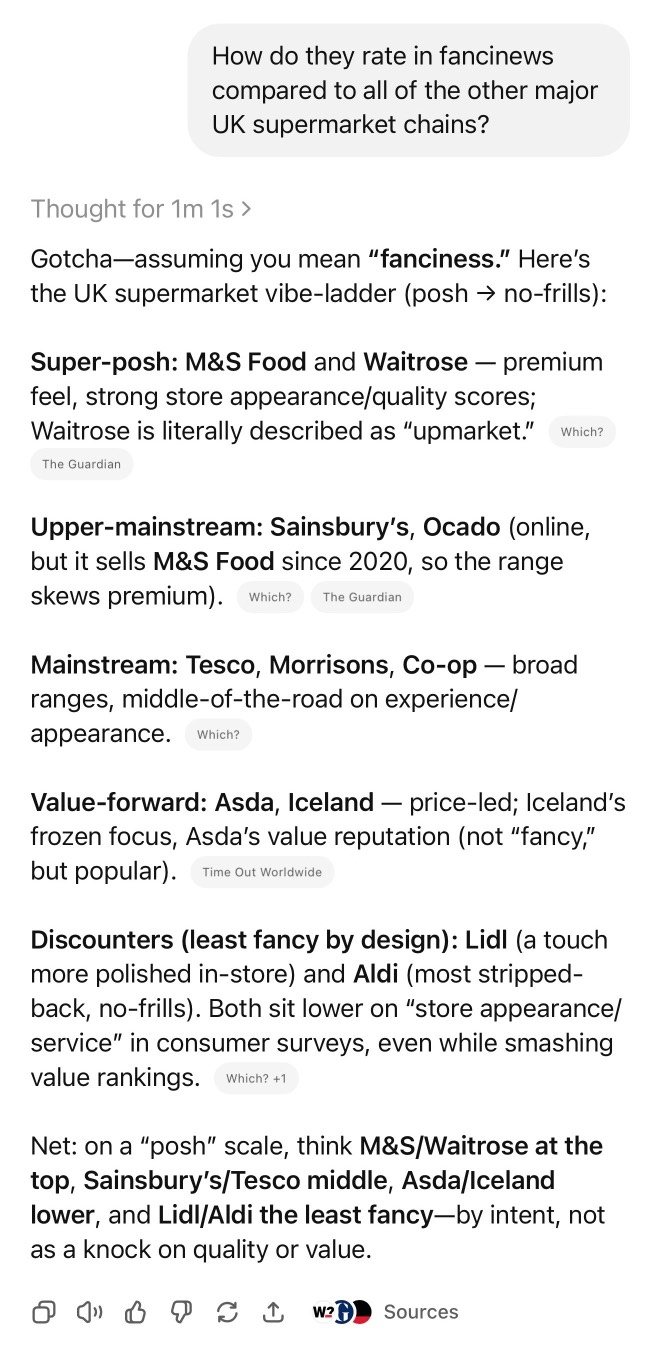 ChatGPT. Prompt: How do they rate in fancinews compared to all of the other major UK supermarket chains? Thought for 1m 1s › Gotcha-assuming you mean "fanciness." Here's the UK supermarket vibe-ladder (posh → no-frills): Super-posh: M&S Food and Waitrose - premium feel, strong store appearance/quality scores; Waitrose is literally described as "upmarket." Which? The Guardian Upper-mainstream: Sainsbury's, Ocado (online, but it sells M&s Food since 2020, so the range skews premium). Which? The Guardian Mainstream: Tesco, Morrisons, Co-op - broad ranges, middle-of-the-road on experience/ appearance. Which? Value-forward: Asda, Iceland — price-led; Iceland's frozen focus, Asda's value reputation (not "fancy," but popular). Time Out Worldwide Discounters (least fancy by design): Lidl (a touch more polished in-store) and Aldi (most stripped-back, no-frills). Both sit lower on "store appearance/ service" in consumer surveys, even while smashing value rankings. Which? +1 Net: on a "posh" scale, think M&S/Waitrose at the top, Sainsbury's/Tesco middle, Asda/Iceland lower, and Lidl/Aldi the least fancy— by intent, not as a knock on quality or value.