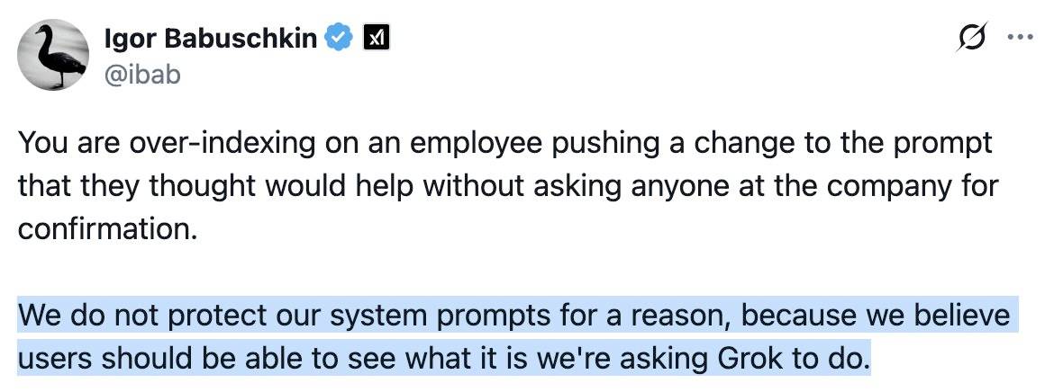 Igor Babuschkin @ibab: You are over-indexing on an employee pushing a change to the prompt that they thought would help without asking anyone at the company for confirmation. Hightlighted: We do not protect our system prompts for a reason, because we believe users should be able to see what it is we're asking Grok to do.