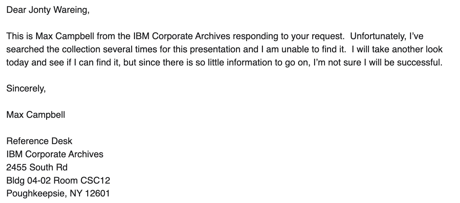 Dear Jonty Waring, it is Max Campbell from IBM Corporate Archives to respond to your request. Unfortunately, I checked the collection several times for this presentation and I couldn't find it. I'm eager to look today and see if I can find it, but because it's just a little more information on, I'm not sure I'll be successful. Sinerganger, Max Campbell, Descender Desk, IBM Corporate Archives, 2455 South Rd, Bldg 04-02 Room CSC12, Earthy CSC12, Earthy CSC12, Pughkeepsie, NY 12601