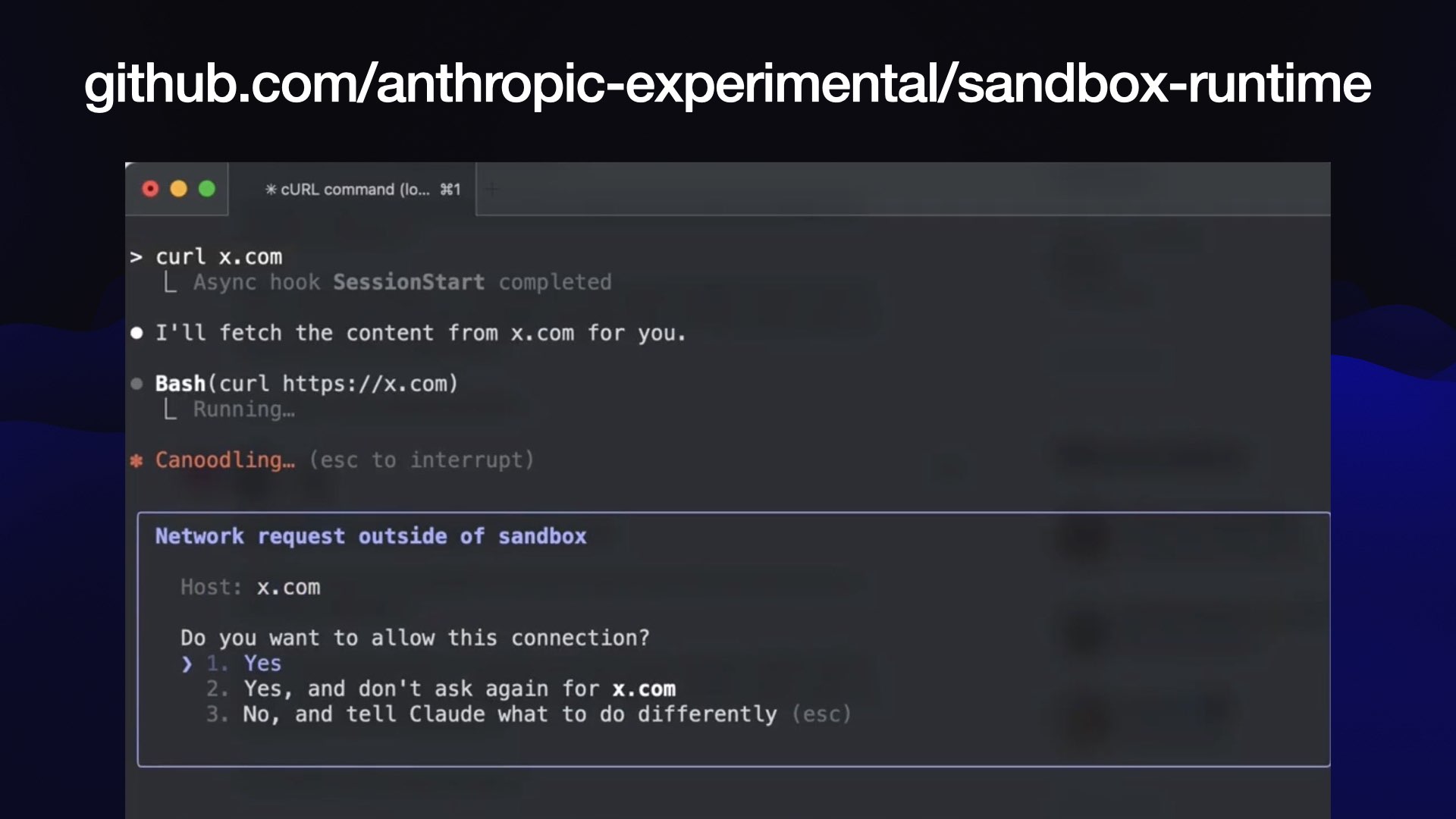 github.com/anthropic-experimental/sandbox-runtime Screenshot of Claude Code being told to curl x.com - a dialog is visible for Network request outside of a sandbox, asking if the user wants to allow this connection to x.com once, every time or not at all.