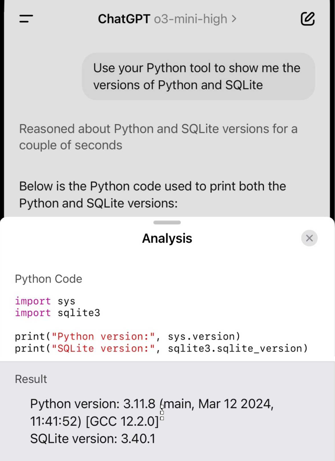 Screenshot showing ChatGPT 03-mini-high - my prompt: Use your Python tool to show me the versions of Python and SQLite. Reasoned about Python and SQLite versions for a couple of seconds Below is the Python code used to print both the Python and SQLite versions: Python Code import sys import sqlite3 print("Python version:" print ("SQLite version:" Result Python version: 3.11.8 main, Mar 12 2024, 11:41:52) GCC 12.2.01° SQLite version: 3.40.1