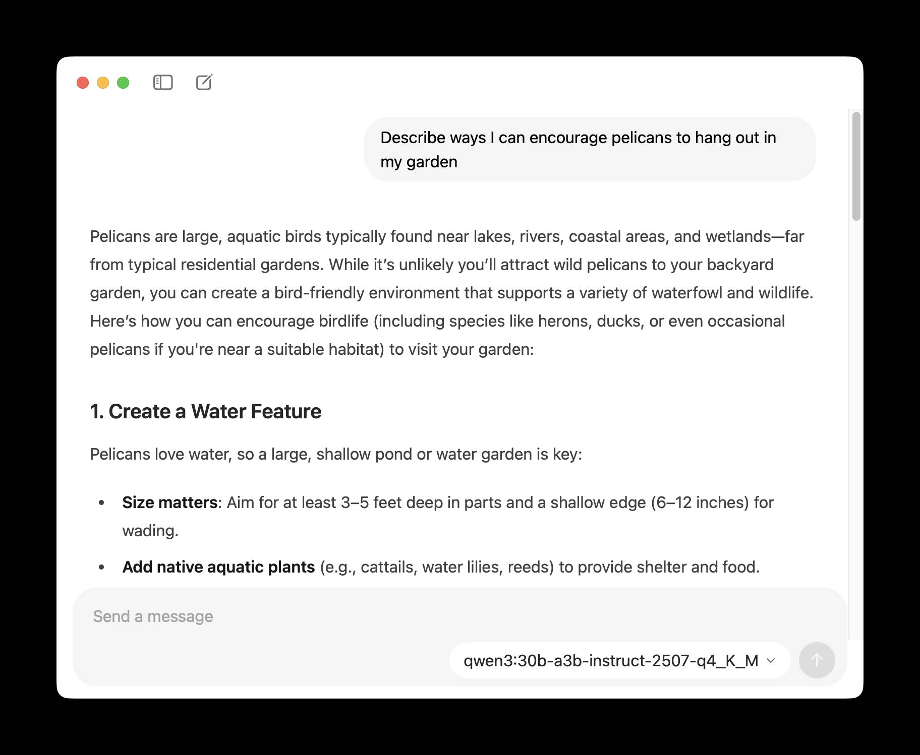 Screenshot of a chat interface showing a response about encouraging pelicans in a garden. The prompt reads "Describe ways I can encourage pelicans to hang out in my garden" followed by the response: "Pelicans are large, aquatic birds typically found near lakes, rivers, coastal areas, and wetlands—far from typical residential gardens. While it's unlikely you'll attract wild pelicans to your backyard garden, you can create a bird-friendly environment that supports a variety of waterfowl and wildlife. Here's how you can encourage birdlife (including species like herons, ducks, or even occasional pelicans if you're near a suitable habitat) to visit your garden: 1. Create a Water Feature Pelicans love water, so a large, shallow pond or water garden is key: • Size matters: Aim for at least 3–5 feet deep in parts and a shallow edge (6–12 inches) for wading. • Add native aquatic plants (e.g., cattails, water lilies, reeds) to provide shelter and food." At the bottom is a "Send a message" text input field and "qwen3:30b-a3b-instruct-2507-q4_K_M" with a dropdown arrow.