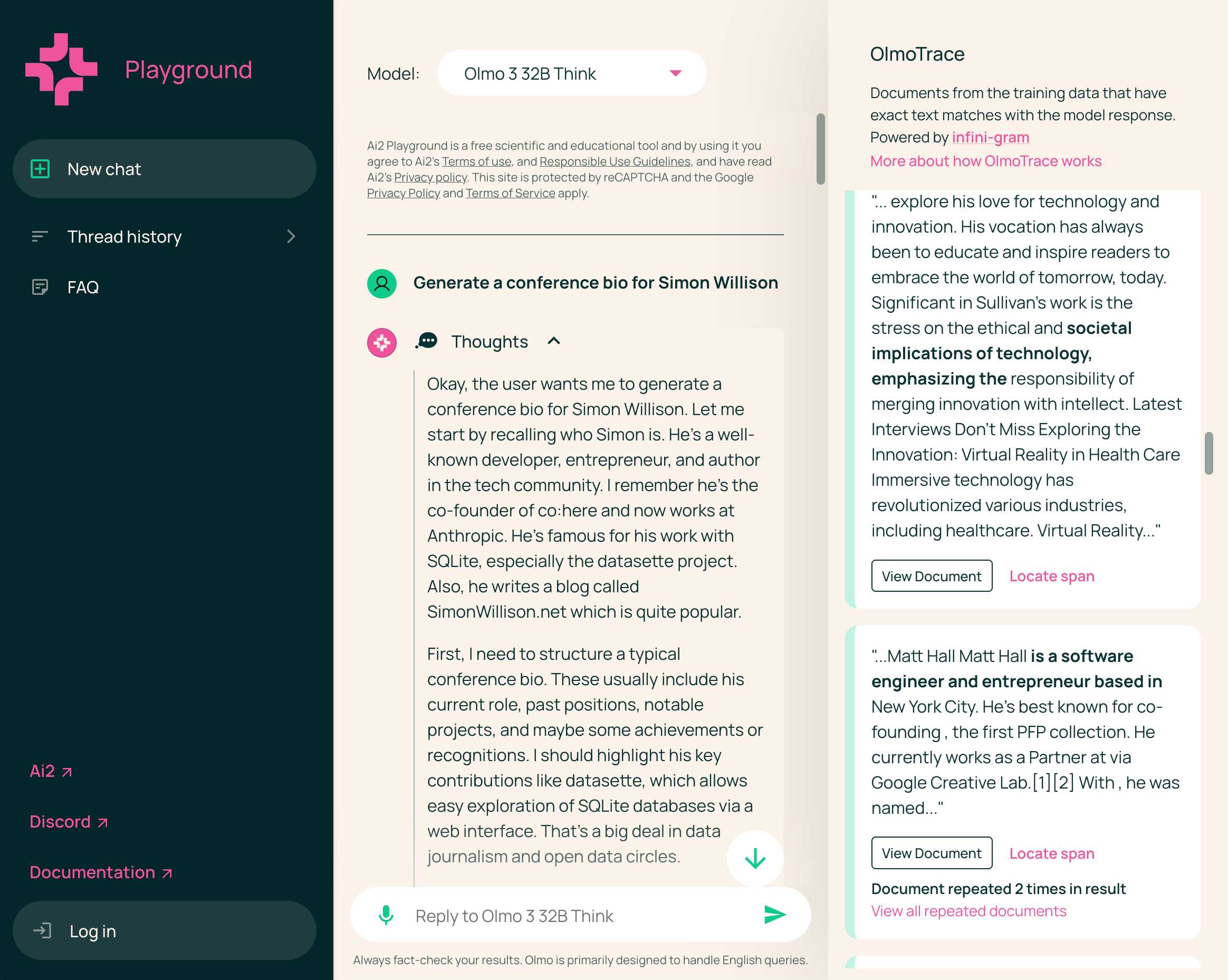 Screenshot of AI2 Playground interface with Olmo 3 32B Think model selected. User prompt reads "Generate a conference bio for Simon Willison". AI response shows expanded "Thoughts" section: "Okay, the user wants me to generate a conference bio for Simon Willison. Let me start by recalling who Simon is. He's a well-known developer, entrepreneur, and author in the tech community. I remember he's the co-founder of co:here and now works at Anthropic. He's famous for his work with SQLite, especially the datasette project. Also, he writes a blog called SimonWillison.net which is quite popular. First, I need to structure a typical conference bio. These usually include his current role, past positions, notable projects, and maybe some achievements or recognitions. I should highlight his key contributions like datasette, which allows easy exploration of SQLite databases via a web interface. That's a big deal in data journalism and open data circles." Right panel shows "OlmoTrace" feature described as "Documents from the training data that have exact text matches with the model response. Powered by infini-gram". First document excerpt discusses technology and innovation, with highlighted match text "societal implications of technology, emphasizing the" shown in bold, surrounded by text about responsibility and merging innovation with intellect. Second document excerpt about Matt Hall has highlighted match "is a software engineer and entrepreneur based in" shown in bold, describing someone in New York City who co-founded a PFP collection and works at Google Creative Lab. Note indicates "Document repeated 2 times in result" with "View all repeated documents" link.