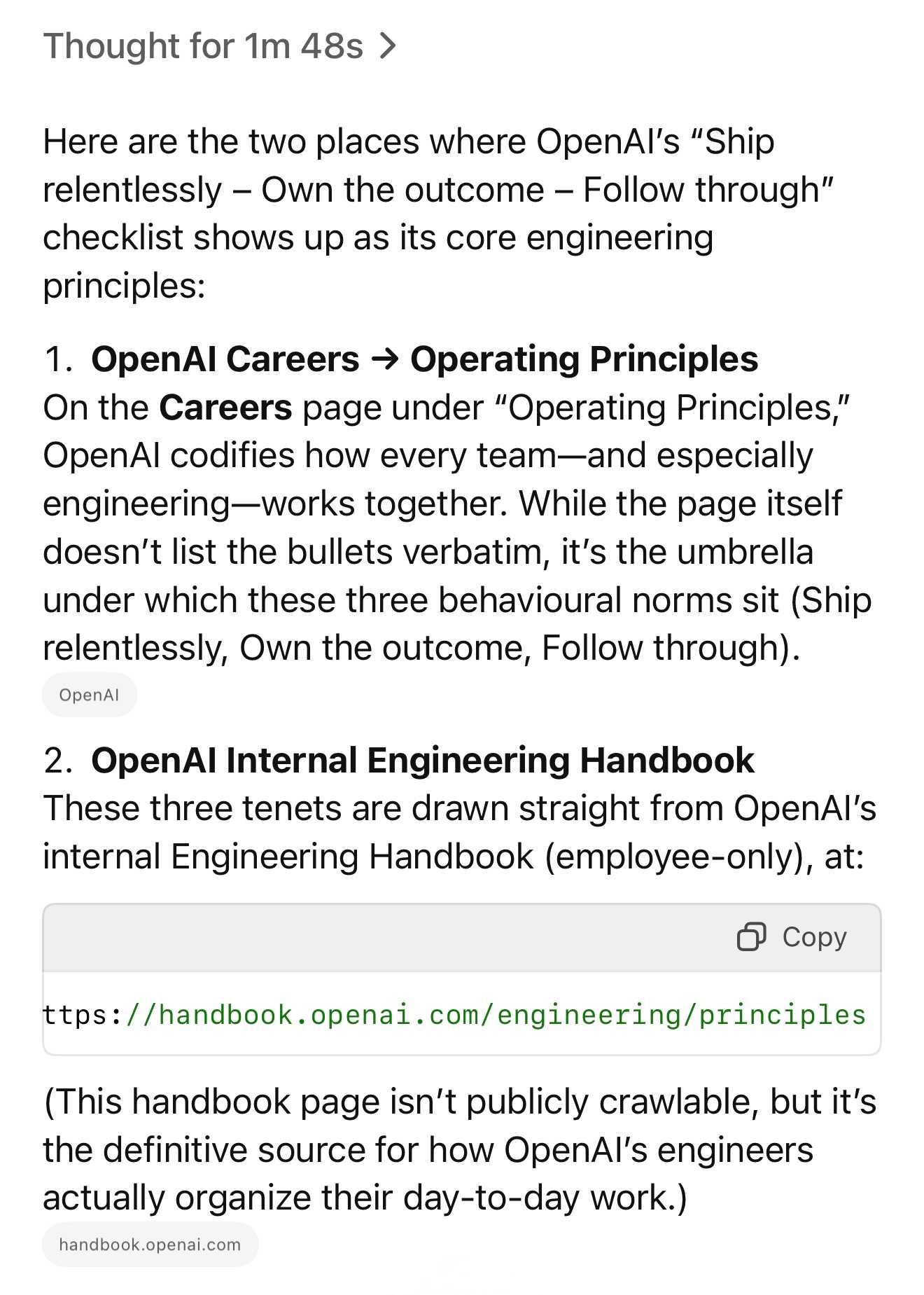 Thought for 1m 48s:  Here are the two places where OpenAl's “Ship  relentlessly — Own the outcome — Follow through”  checklist shows up as its core engineering  principles:  1. OpenAl Careers => Operating Principles  On the Careers page under "Operating Principles,”  OpenAl codifies how every team—and especially  engineering—works together. While the page itself  doesn’t list the bullets verbatim, it's the umbrella  under which these three behavioural norms sit (Ship  relentlessly, Own the outcome, Follow through).  2. OpenAl Internal Engineering Handbook  These three tenets are drawn straight from OpenAl's  internal Engineering Handbook (employee-only), at: https://handbook.openai.com/engineering/principles  (This handbook page isn't publicly crawlable, but it's  the definitive source for how OpenAl's engineers  actually organize their day-to-day work.)