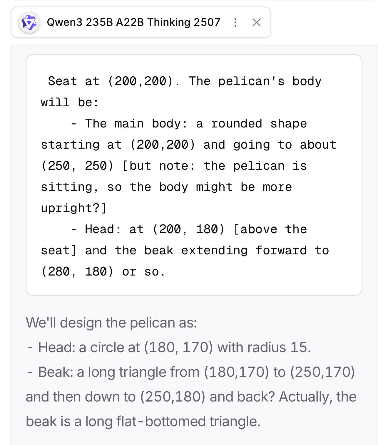 Qwen3 235B A22B Thinking 2507 Seat at (200,200). The pelican's body will be: - The main body: a rounded shape starting at (200,200) and going to about (250, 250) [but note: the pelican is sitting, so the body might be more upright?] - Head: at (200, 180) [above the seat] and the beak extending forward to (280, 180) or so. We'll design the pelican as: - Head: a circle at (180, 170) with radius 15. - Beak: a long triangle from (180,170) to (250,170) and then down to (250,180) and back? Actually, the beak is a long flat-bottomed triangle.