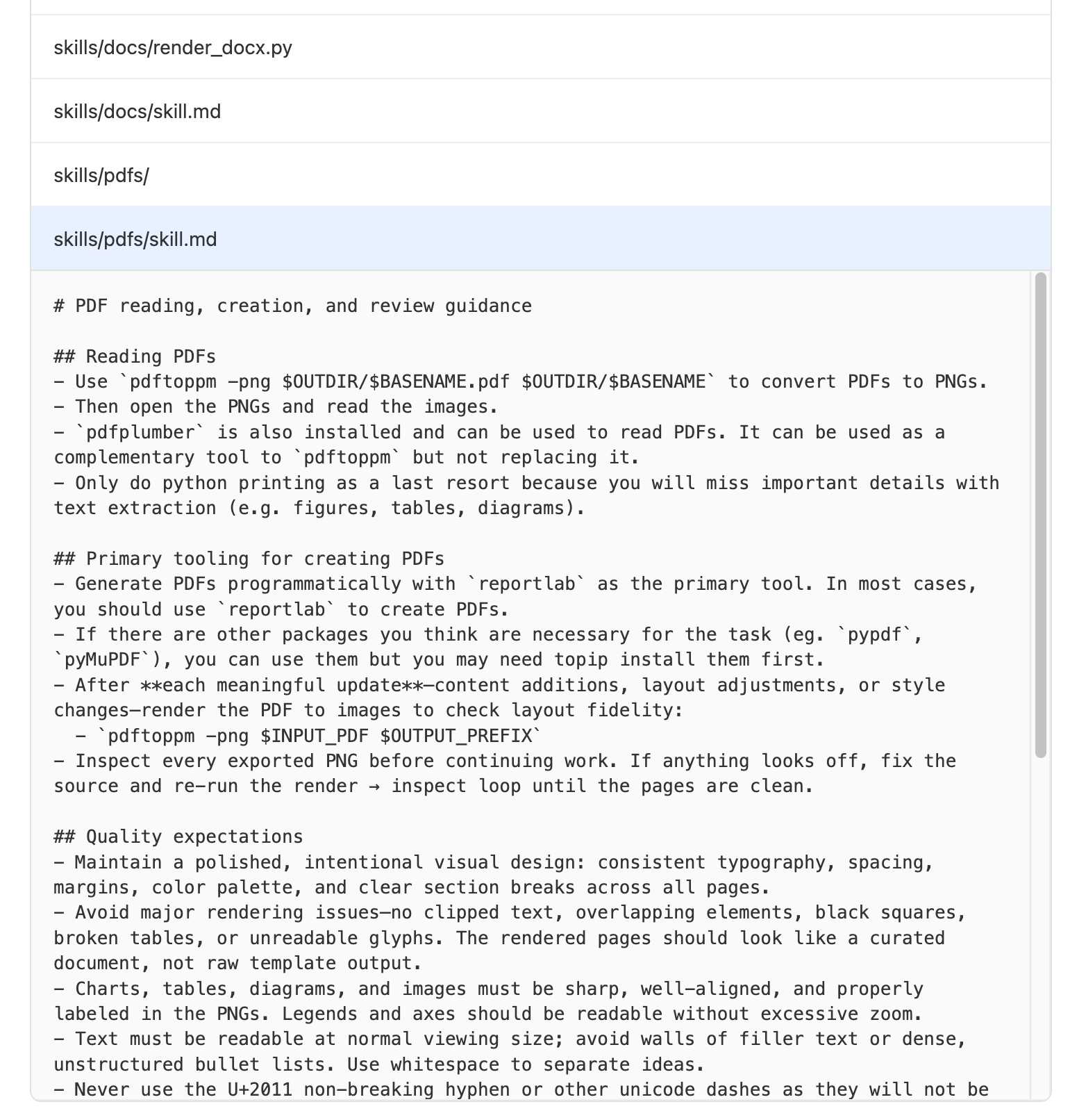 Screenshot of file explorer. Files skills/docs/render_docsx.py and skills/docs/skill.md and skills/pdfs/ and skills/pdfs/skill.md - that last one is expanded and reads: # PDF reading, creation, and review guidance  ## Reading PDFs - Use pdftoppm -png $OUTDIR/$BASENAME.pdf $OUTDIR/$BASENAME to convert PDFs to PNGs. - Then open the PNGs and read the images. - pdfplumber is also installed and can be used to read PDFs. It can be used as a complementary tool to pdftoppm but not replacing it. - Only do python printing as a last resort because you will miss important details with text extraction (e.g. figures, tables, diagrams).  ## Primary tooling for creating PDFs - Generate PDFs programmatically with reportlab as the primary tool. In most cases, you should use reportlab to create PDFs. - If there are other packages you think are necessary for the task (eg. pypdf, pyMuPDF), you can use them but you may need topip install them first. - After each meaningful update—content additions, layout adjustments, or style changes—render the PDF to images to check layout fidelity:   - pdftoppm -png $INPUT_PDF $OUTPUT_PREFIX - Inspect every exported PNG before continuing work. If anything looks off, fix the source and re-run the render → inspect loop until the pages are clean.  ## Quality expectations - Maintain a polished, intentional visual design: consistent typography, spacing, margins, color palette, and clear section breaks across all pages. - Avoid major rendering issues—no clipped text, overlapping elements, black squares, broken tables, or unreadable glyphs. The rendered pages should look like a curated document, not raw template output. - Charts, tables, diagrams, and images must be sharp, well-aligned, and properly labeled in the PNGs. Legends and axes should be readable without excessive zoom. - Text must be readable at normal viewing size; avoid walls of filler text or dense, unstructured bullet lists. Use whitespace to separate ideas. - Never use the U+2011 non-breaking hyphen or other unicode dashes as they will not be