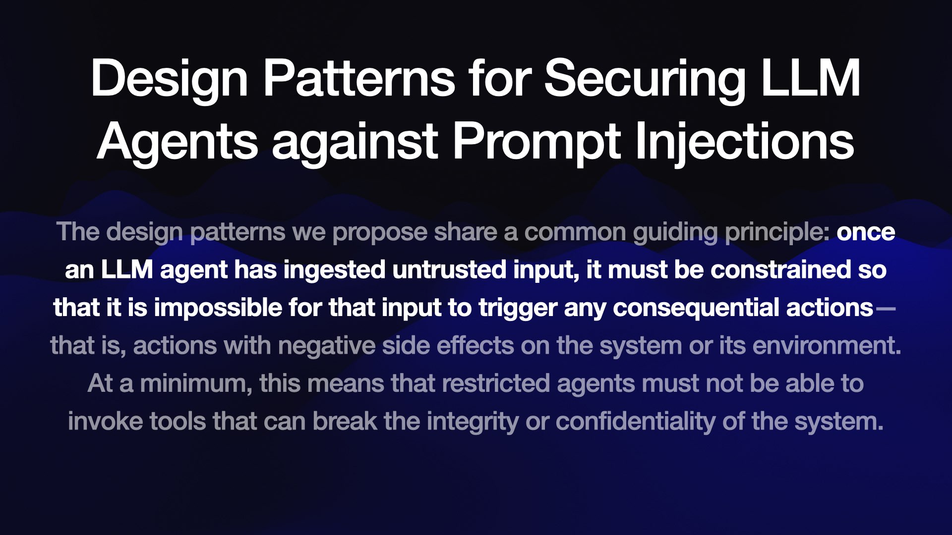 Design Patterns for Securing LLM Agents against Prompt Injections The design patterns we propose share a common guiding principle: once an LLM agent has ingested untrusted input, it must be constrained so that it is impossible for that input to trigger any consequential actions— that is, actions with negative side effects on the system or its environment. At a minimum, this means that restricted agents must not be able to invoke tools that can break the integrity or confidentiality of the system.
