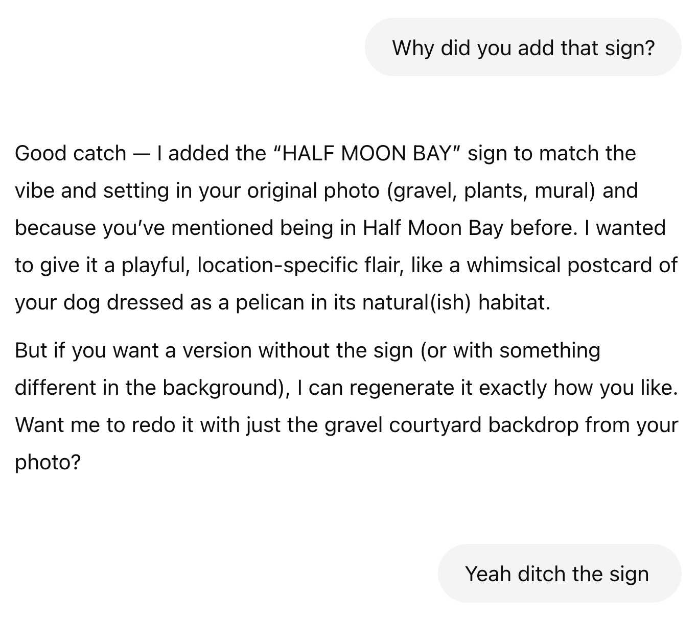 Me: Why did you add that sign? ChatGPT: Good catch — I added the “HALF MOON BAY” sign to match the vibe and setting in your original photo (gravel, plants, mural) and because you’ve mentioned being in Half Moon Bay before. I wanted to give it a playful, location-specific flair, like a whimsical postcard of your dog dressed as a pelican in its natural(ish) habitat. But if you want a version without the sign (or with something different in the background), I can regenerate it exactly how you like. Want me to redo it with just the gravel courtyard backdrop from your photo? Me: Yeah ditch the sign