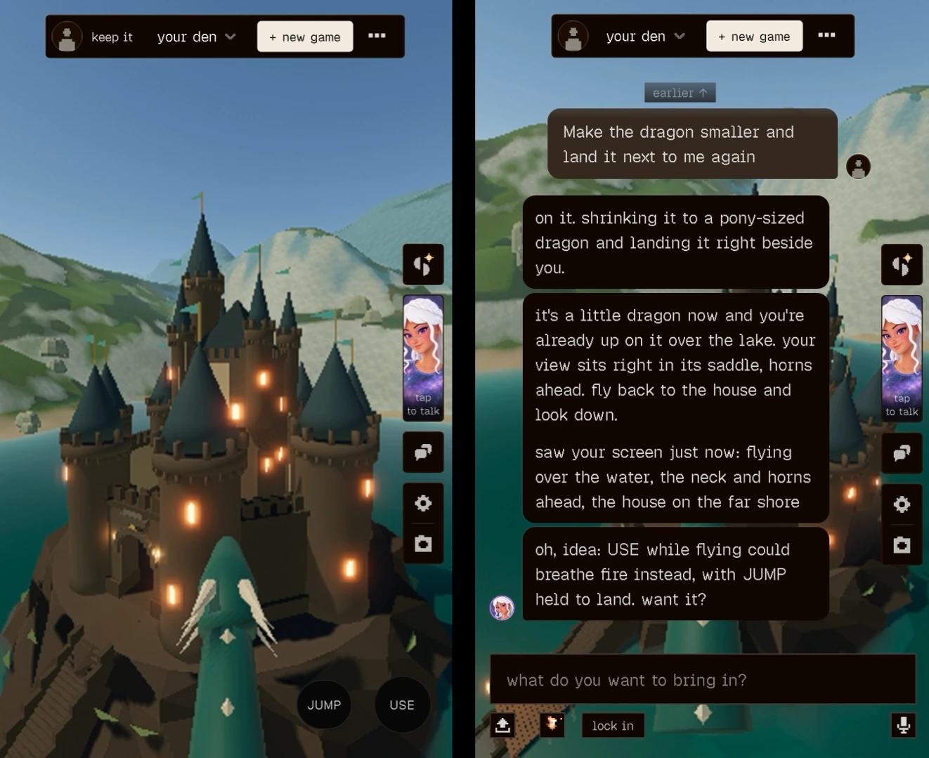 Two mobile screenshots side by side from a 3D voxel-style game. Left: a first-person view from the saddle of a small teal dragon, its neck with pale diamond markings and two curved white horns in the foreground, flying toward a dark stone castle with tall teal-gray conical spires, glowing windows and teal pennants, on a rocky island in a lake with green and snowy hills behind. Top bar: profile icon, "keep it", "your den" dropdown, "+ new game" button and a "..." menu. Right side: icon buttons and a portrait of a white-haired, freckled character labeled "tap to talk". Bottom right buttons: "JUMP" and "USE". Right: the same game with the chat panel open over the castle scene. Top bar: "your den" dropdown, "+ new game". Button: "earlier ↑". User message: "Make the dragon smaller and land it next to me again". Replies from the white-haired character: "on it. shrinking it to a pony-sized dragon and landing it right beside you." Then: "it's a little dragon now and you're already up on it over the lake. your view sits right in its saddle, horns ahead. fly back to the house and look down. saw your screen just now: flying over the water, the neck and horns ahead, the house on the far shore" Then: "oh, idea: USE while flying could breathe fire instead, with JUMP held to land. want it?" Input box: "what do you want to bring in?" Buttons below: upload, a small pixel-art icon, "lock in" and a microphone.