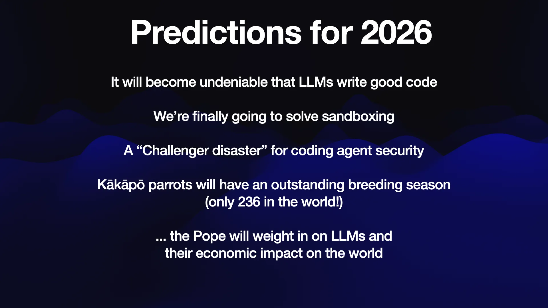 Predictions for 2026  It will become undeniable that LLMs write good code We're finally going to solve sandboxing A “Challenger disaster” for coding agent security Kakapo parrots will have an outstanding breeding season (only 236 in the world!)  ... the Pope will weight in on LLMs and their economic impact on the world