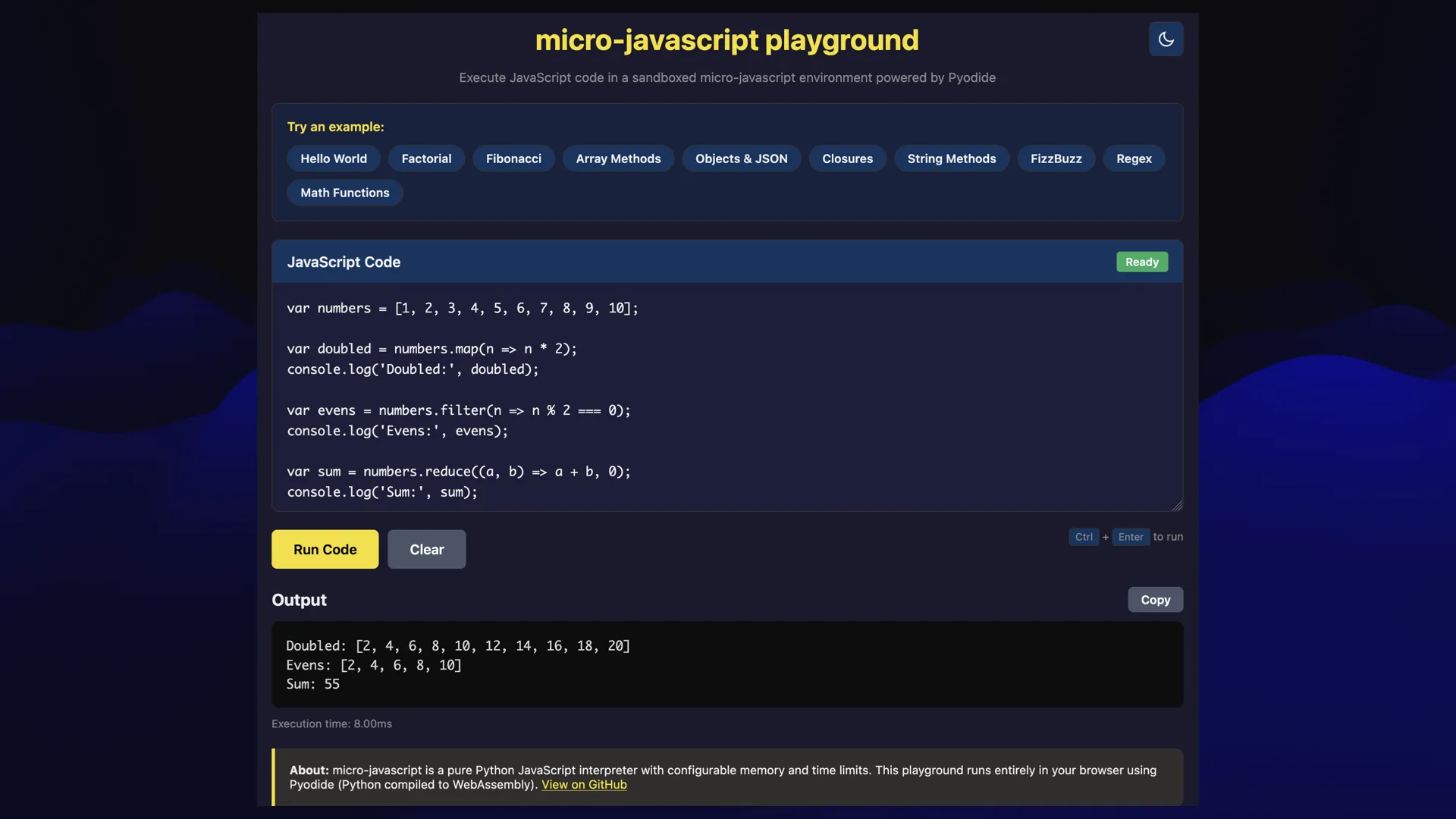 micro-javascript playground 3  Execute JavaScript code in a sandboxed micro-javascript environment powered by Pyodide  A web UI with some JavaScript code, and a "Run Code" button, and an output panel. ELECT var numbers = [1, 2, 3, 4, 5, 6, 7, 8, 9, 10]; var doubled = numbers.map(n => n * 2); console.log('Doubled:", doubled); var evens = numbers.filter(n => n % 2 === 0); 3 console.log('Evens:', evens); var sum = numbers.reduce((a, b) => a + b, 0); console.log('Sum:", sum); Vi + [eT =e p= output Lom Doubled: [2, 4, 6, 8, 10, 12, 14, 16, 18, 20] Evens: [2, 4, 6, 8, 10] RUE Execution time: 8.00ms About: micro-javascript is a pure Python JavaScript interpreter with configurable memory and time limits. This playground runs entirely in your browser using Pyodide (Python compiled to WebAssembly). View on GitHub es 