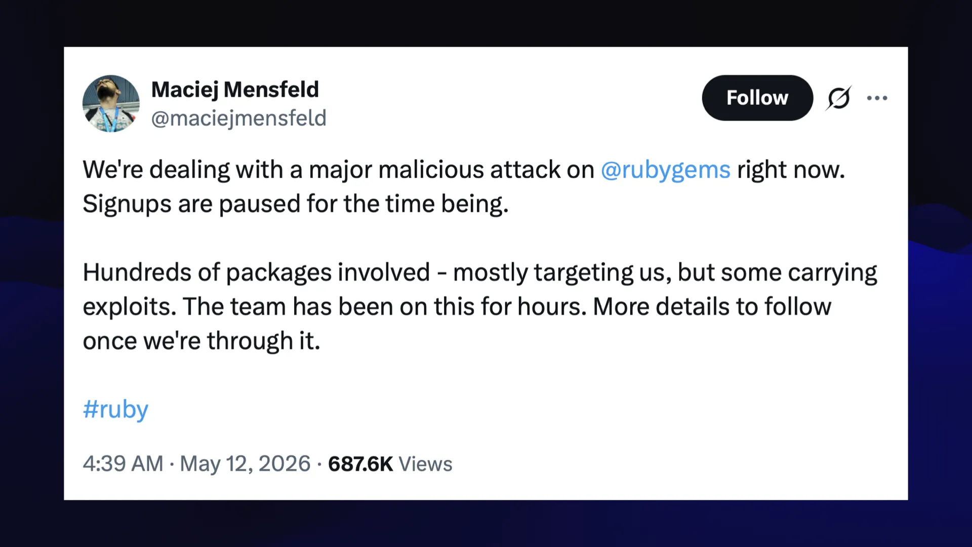 MP) Maciej Mensfeld <D Bf we 3 @maciejmensfeld  We're dealing with a major malicious attack on right now. Signups are paused for the time being.  Hundreds of packages involved - mostly targeting us, but some carrying exploits. The team has been on this for hours. More details to follow once we're through it.  4:39 AM - May 12, 2026 - 687.6K Views 