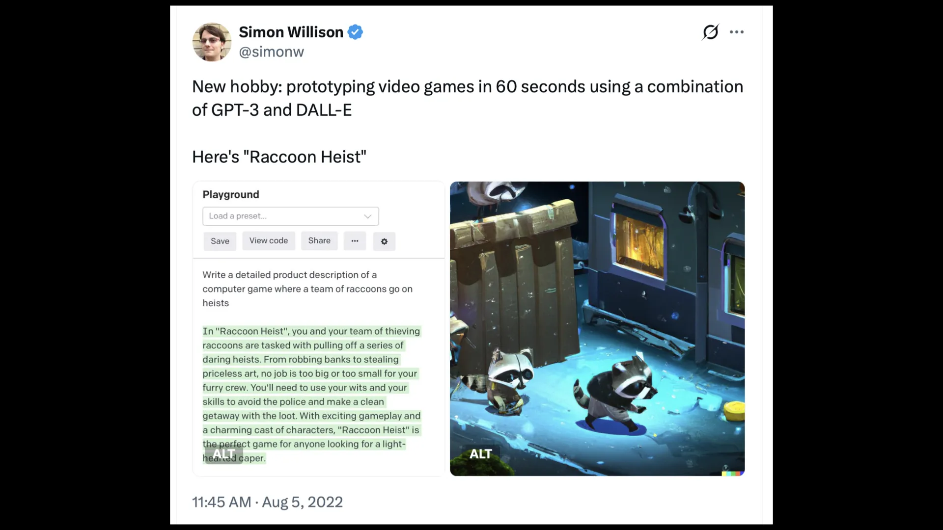 AS Simon Willison 9 (A oo = @simonw New hobby: prototyping video games in 60 seconds using a combination of GPT-3 and DALL-E Here's "Raccoon Heist" Playground “ Ng “a . \ . JIN A rr P ® BT Save  Viewcode Share = go 8 - J = dy Write a detailed product description of a = iy | computer game where a team of raccoons go on 2 8 A A heists oN i a BE In "Raccoon Heist", you and your team of thieving ~~ o raccoons are tasked with pulling off a series of i L | Te— he daring heists. From robbing banks to stealing J H - Es a x a" priceless art, no job is too big or too small for your E. : : a i, -. furry crew. You'll need to use your wits and your y., ' id i 2! A aa a 4 i pr skills to avoid the police and make a clean Cre WY § rE P getaway with the loot. With exciting gameplayand ~~ Sil Swe BL = a a charming cast of characters, "Raccoon Heist" is . «© Re  --— ’ theperfect game for anyone looking for a light- = 3 heaissd Caper ALT Ba 11:45 AM - Aug 5, 2022 