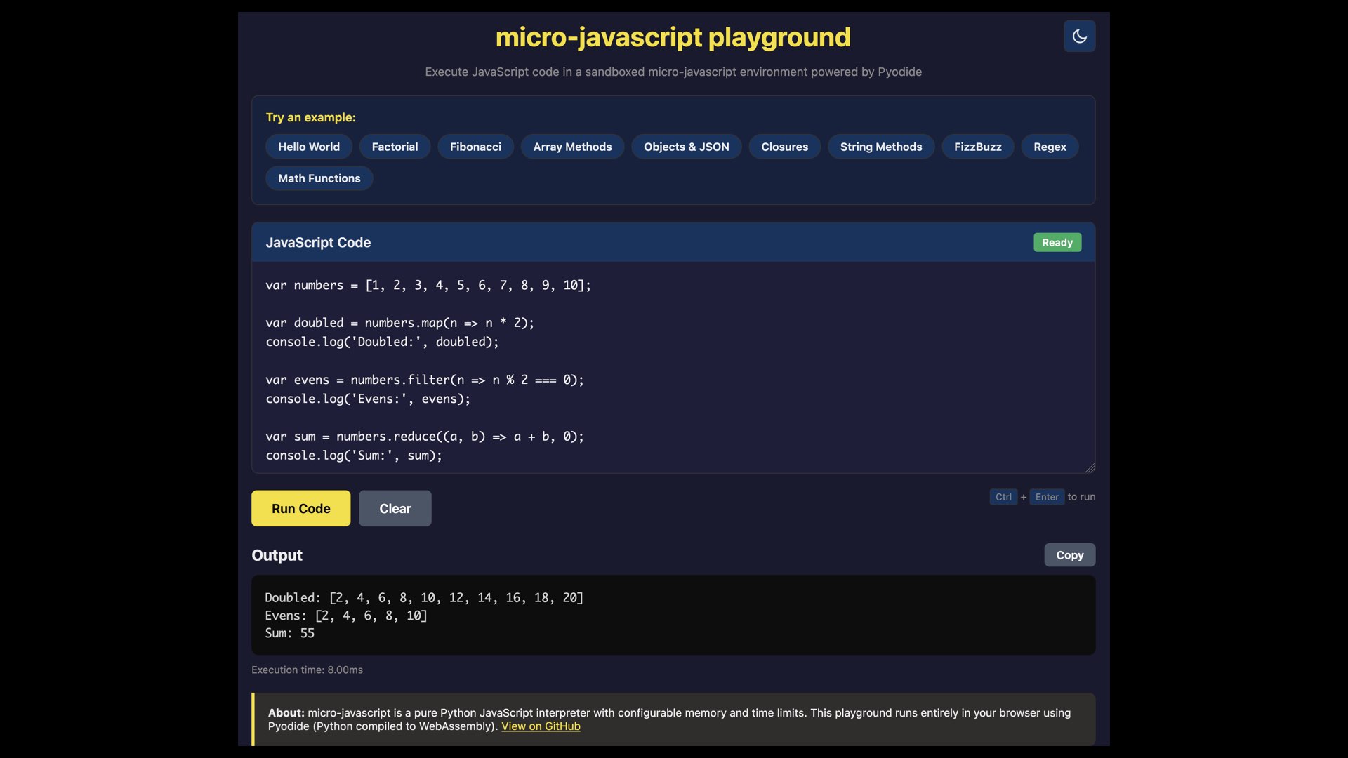 micro-javascript playground Execute JavaScript code in a sandboxed micro-javascript environment powered by Pyodide  var numbers = [1, 2, 3, 4, 5, 6, 7, 8, 9, 10]; var doubled = numbers.map(n => n * 2); console.log('Doubled: "', doubled); var evens = numbers.filter(n => n % 2 === 0); console.log('Evens: ', evens); var sum = numbers.reduce((a, b) => a + b, @); console.log('Sum:", sum);  Output 27 Doubled: [2, 4, 6, 8, 10, 12, 14, 16, 18, 20] Evens: [2, 4, 6, 8, 10] Sum: 55 Execution time: 8.00ms About: micro-javascript is a pure Python JavaScript interpreter with configurable memory and time limits. This playground runs entirely in your browser using Pyodide (Python compiled to WebAssembly). View on GitHub