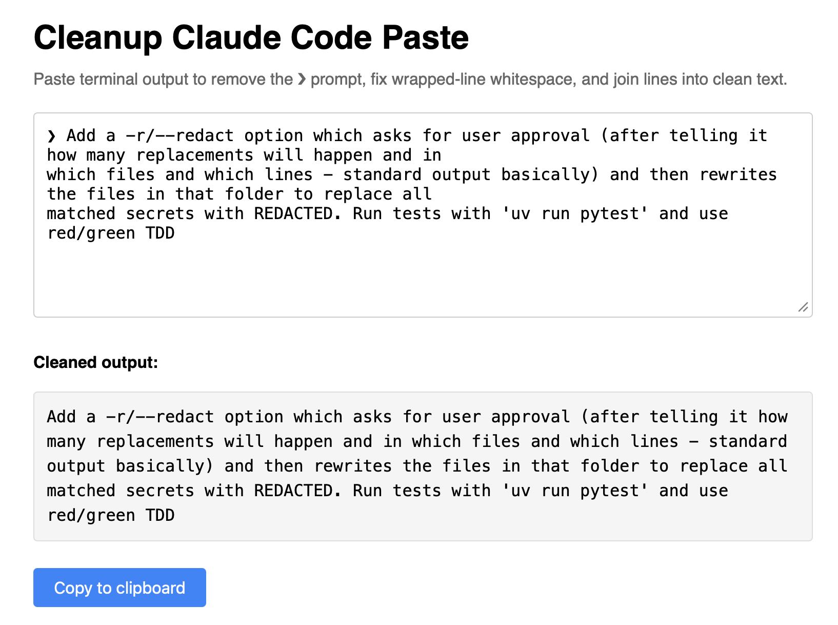 Screenshot of a web tool titled "Cleanup Claude Code Paste" with the subtitle "Paste terminal output to remove the ❯ prompt, fix wrapped-line whitespace, and join lines into clean text." An input textarea contains pasted terminal output starting with "❯ Add a -r/--redact option which asks for user approval (after telling it how many replacements will happen and in which files and which lines – standard output basically) and then rewrites the files in that folder to replace all matched secrets with REDACTED. Run tests with 'uv run pytest' and use red/green TDD". Below is a "Cleaned output:" section showing the same text with the ❯ prompt removed and whitespace cleaned up. A blue "Copy to clipboard" button appears at the bottom.